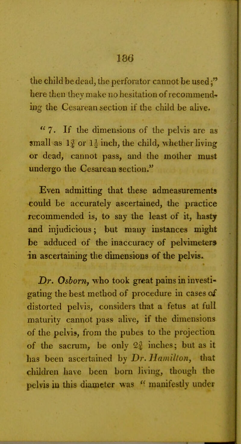 the child be dead, the perforator cannot be used here then they make no hesitation of recommend- ing the Cesarean section if the child be aUve. 7. If the dimensions of the pelvis are as small as 1| or 1| inch, tlie child, whether living or dead, cannot pass, and the mother must undergo the Cesarean section.** Even admitting that these admeasurements could be accurately ascertained, the practice recommended is, to say the least of it, hasty and injudicious; but many instances might be adduced of the inaccuracy of pelvimeters in ascertaining the dimensions of the pelvb» Dr. Osborn, who took great pains in investi- gating the best method of procedure in cases of distorted pelvis, considers that a fetus at full maturity cannot pass alive, if the dimensions of the pelvis, from tlie pubes to the projection of the sacrum, be only 2£ inches; but as it has been ascertained hy Dr. Hamilton, that children have been born living, though the pelvis iu this diaroeter was  manifestly under