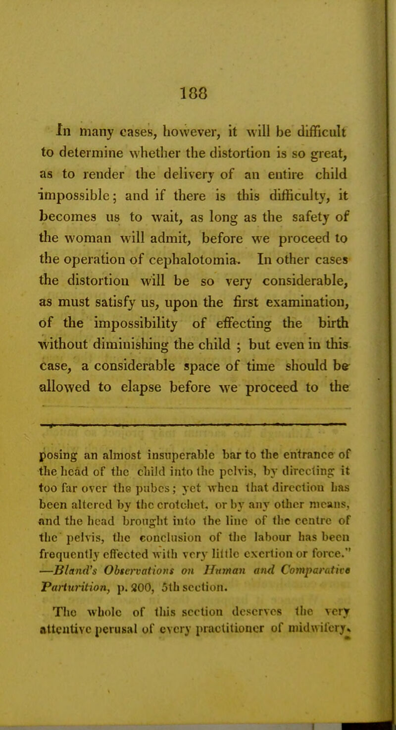 In many cases, however, it will be difficult to determine whether the distortion is so great, as to render the delivery of an entire child impossible; and if there is this difficulty, it becomes us to wait, as long as the safety of the woman will admit, before we proceed to the operation of cephalotomia. In other cases the distortion will be so very considerable, as must satisfy us, upon the first examination, of the impossibility of effecting the birth without diminishing the child ; but even in this case, a considerable space of time should be allowed to elapse before we proceed to the posing an almost insuperable bar to the entrance of the head of the child into (he pelvis, by directing it too far over thepnbcs; yet when that direction has been altered by the crotciict. or by any other means, and the head brought into the line of the centre of the pelvis, the conclusion of tlie labour has been frequently effected with very little exertion or force. —Bland's Obttrvations on Hitman and Comparative Parturition, p. 200, 5th section. The whole of this section deserves the very attentive perusal of every practitioner of midwifery* I