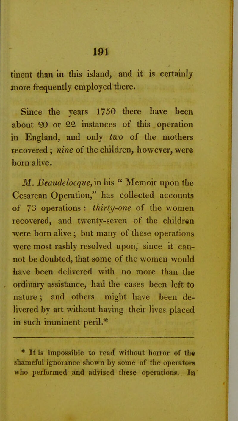 tinent than In this island, and it is certainly more frequently employed there. Since the years 1750 there have been about 20 or 22 instances of this operation in England, and only two of the mothers recovered; nine of the children, however, were born alive. M. Beaudelocque, in his  Memoir upon the Cesarean Operation, has collected accounts of 73 operations : thirty-one of the w omen recovered, and twenty-seven of the children were born alive ; but many of these operations were most rashly resolved upon, since it can- not be doubted, that some of the women would have been delivered with no more than the ordinary assistance, had the cases been left to nature; and others might have been de- livered by art without having their lives placed in such imminent peril.* * It is impossible to reac( without horror of th« shameful ignorance shown hy some of the operatwB who performed and advised these operationg. In