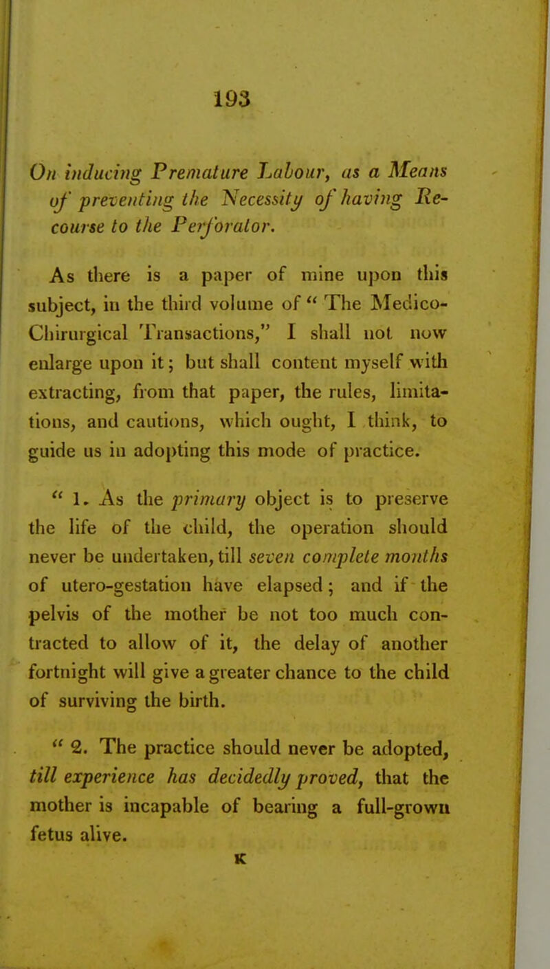 On inducing Premature Labour, as a Means uf preventing the Necessity/ of having Re- course to the Perforator. As there is a paper of mine upon this subject, in the third volume of  The Medico- Chirurgical Transactions, I shall not now enlarge upon it; but shall content myself with extracting, from that paper, the rules, limita- tions, and cautions, which ought, 1 think, to guide us in adopting this mode of practice.  1. As the primary object is to preserve the life of the child, the operation should never be undertaken, till seven complete months of utero-gestation have elapsed; and if the pelvis of the mother be not too much con- tracted to allow of it, the delay of another fortnight will give a greater chance to the child of surviving the birth.  2. The practice should never be adopted, till experience has decidedly proved, that the mother is incapable of bearing a full-growu fetus alive. K