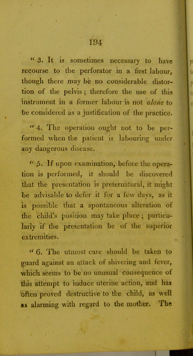  3. It is sometimes necessary to have recourse to the perforator in a first lahour, though there may be no considerable distor- tion of the pelvis; therefore the use of this instrument in a former labour is not alone to be considered as a justification of the practice. '''4. The operation ought not to be per- formed when the patient is labouring uuder any dangerous disease. 5. If upon examination, before the opera- tion is performed, it should be discovered that the presentation is preternatural, it might be advisable to defer it for a few days, as it is possible that a spontaneous alteration of the child's position may take place; particu- larly if the presentation be of the superior extremities.  6. The utmost care should be taken to guard against an attack of shivering and fever, which seems to be no unusual consequence of this attempt to induce uterine action, and has 'often proved destructive to the child, as well as alarming with regard to the mother. The