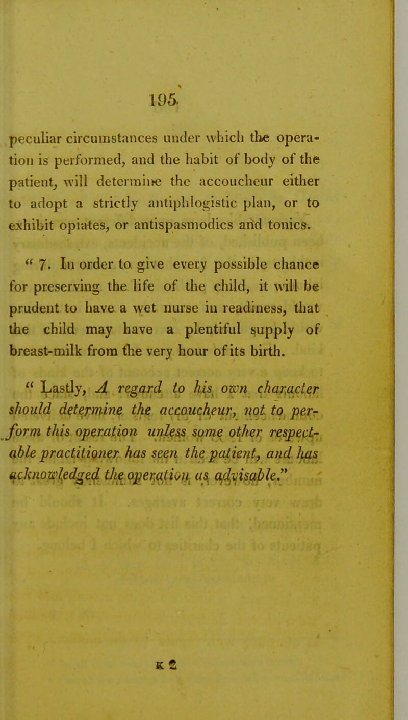 peculiar circumstances under which the opera- tion is performed, and the habit of body of the patient, will determiife the accoucheur either to adopt a strictly antiphlogistic plan, or to exhibit opiates, or antispasmodics and tonics.  7. In order to give every possible chance for preserving the life of the child, it will be prudent to have a wet nurse in readiness, that the child may have a plentiful supply of breast-milk from tlie very hour of its birth.  Lastly, A regard, to hU own character should determine the accaucheur, not to perr form this operation unless some o{her respept,-;^ qble practitioner has seen the paiienty and Juis ^ckno]:s}]^edQe^^t]^^^o]^er,<^tiol|^^ us, afyi^j^le.