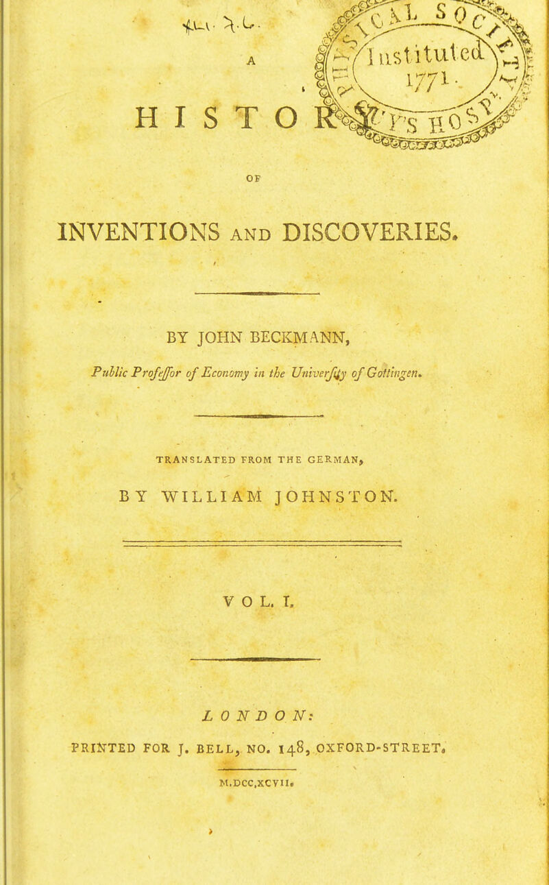 A HIST OF INVENTIONS AND DISCOVERIES. BY JOHN BECKMANN, Puhlic Frojejfor of Economy in the Univerfiiy of Gofl'mgen. TRANSLATED FROM THE GERMAN, BY WILLIAM JOHNSTON. V O L. I. LONDON: PRIlTTED FOR J. BELL, NO. 148, OXFORD-STREET, M.DCC.XCVU.