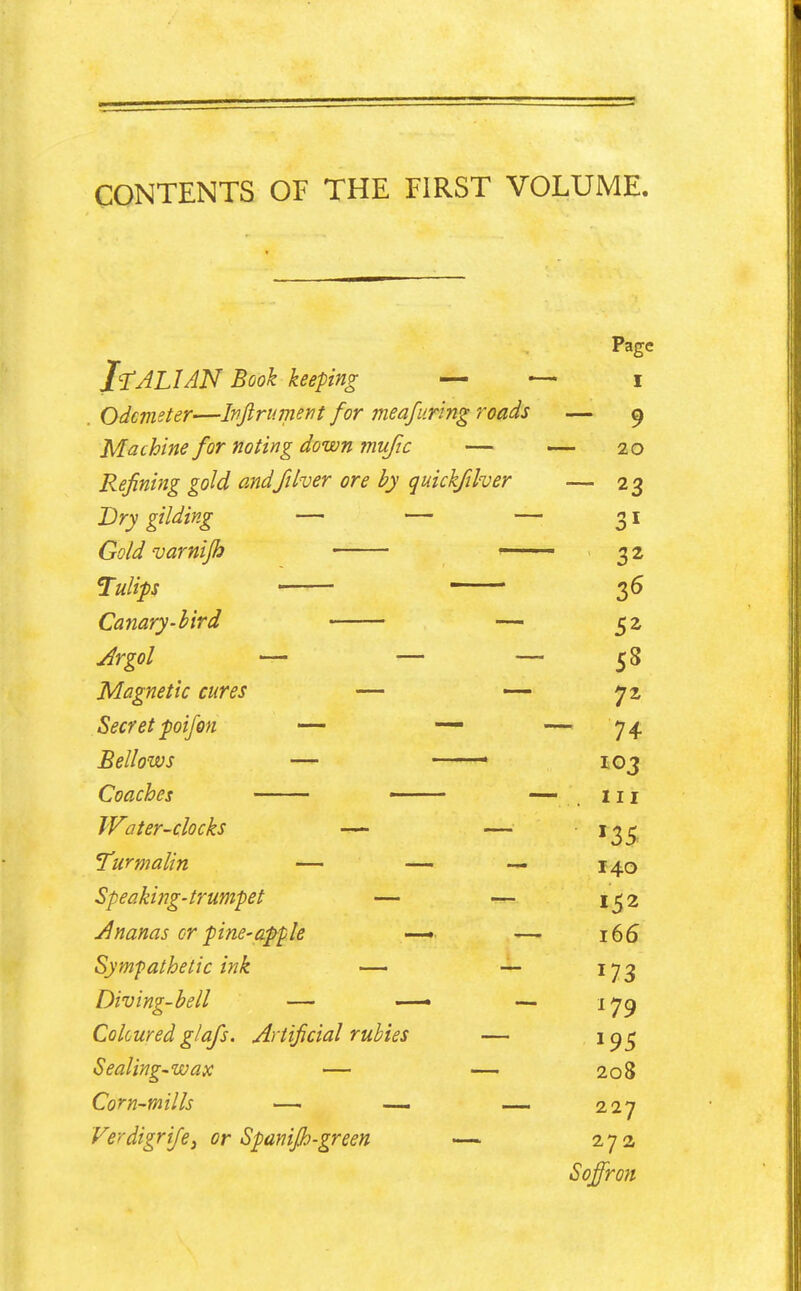 CONTENTS OF THE FIRST VOLUME Page I^JLIAN Book keeping — — i . Odcmeter—Ivjlrument for meafuring roads — ^ Machine for noting down mufic — 20 Refining gold and ft her ore by quickfther — 23 Dry gilding — — —■ 31 Gold varnifh ■ 3 2 Tulips • 36 Canary-bird — 52 Jrgol — — — 58 Magnetic cures — yz Secret poifon — — — 74- Bellows — ■ 103 Coaches • — , 111 Water-clocks —• — '35 Turmalin — — — 140 Speaking-trumpet — — 1^2 Ananas cr pine-apple —• —■ 166 Symfathetic ink — •— 173 Diving-bell — — — 17^ Colcured glafs. Artificial rubies — '95 Sealing-wax — — 208 Corn-mills — ■— — 227 Ferdigri/e, or Spanijh-green —■ 27a Soffron