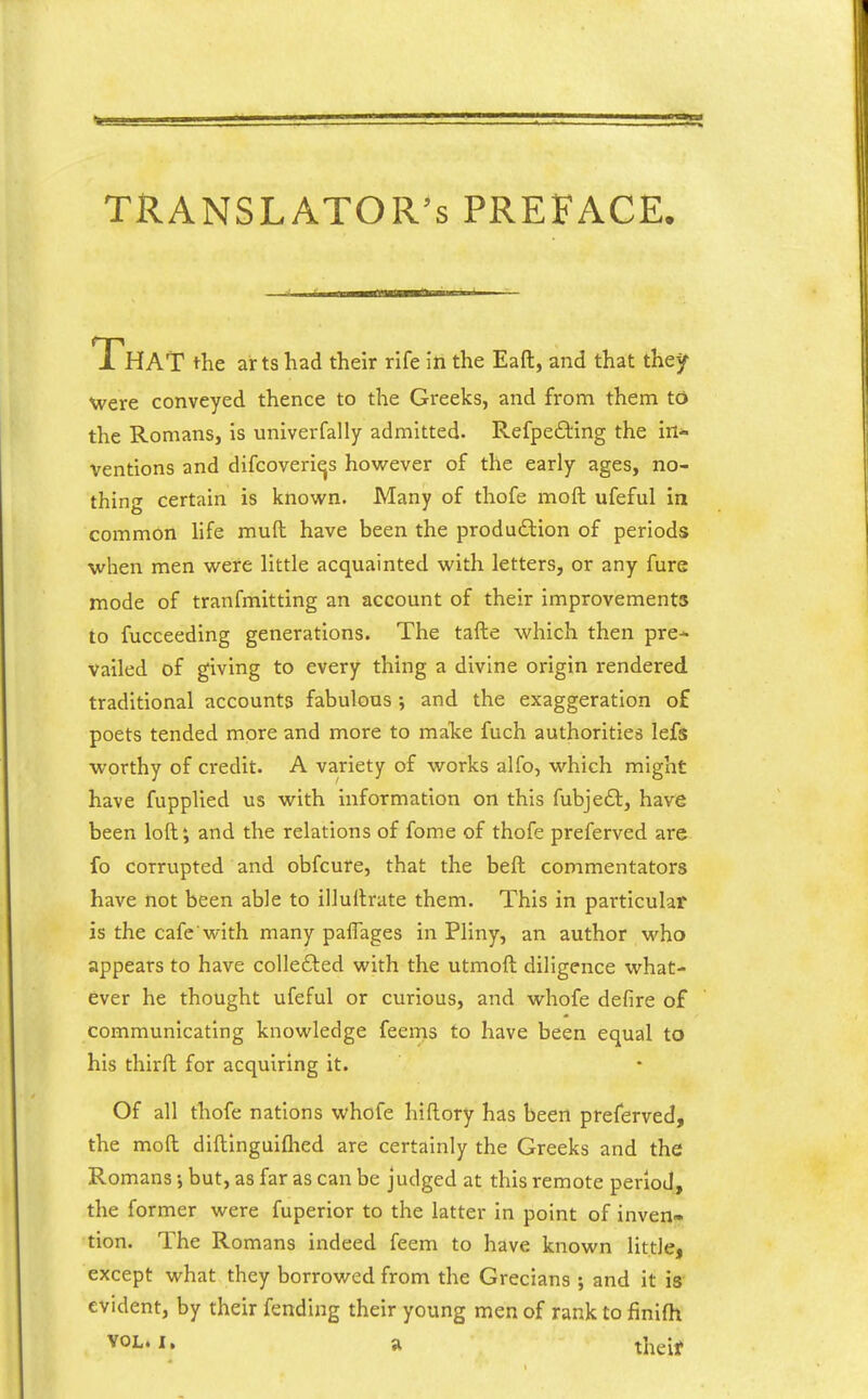 TRANSLATOR'S PREFACE. That the arts had their rife in the Eaft, and that they Were conveyed thence to the Greeks, and from them td the Romans, is univerfally admitted. Refpefting the in- ventions and difcoveriqs however of the early ages, no- thing certain is known. Many of thofe moft ufeful in common life mud have been the produdlion of periods when men were little acquainted with letters, or any fure mode of tranfmitting an account of their improvements to fucceeding generations. The tafte which then pre* Vailed of giving to every thing a divine origin rendered traditional accounts fabulous ; and the exaggeration o£ poets tended more and more to make fuch authorities lefs worthy of credit. A variety of works alfo, which might have fupplied us with information on this fubjeft, have been loft', and the relations of fome of thofe preferved are fo corrupted and obfcure, that the beft commentators have not been able to illuftrate them. This in particular is the cafe with many paflages in Pliny, an author who appears to have colle£led with the utmoft diligence what- ever he thought ufeful or curious, and whofe defire of communicating knowledge feems to have been equal to his thirft for acquiring it. Of all thofe nations whofe hiflory has been preferved, the moft diftinguiflied are certainly the Greeks and the Romans •, but, as far as can be judged at this remote period, the former were fuperior to the latter in point of inven» tion. The Romans indeed feem to have known little, except what they borrowed from the Grecians ; and it is evident, by their fending their young men of rank to finifh