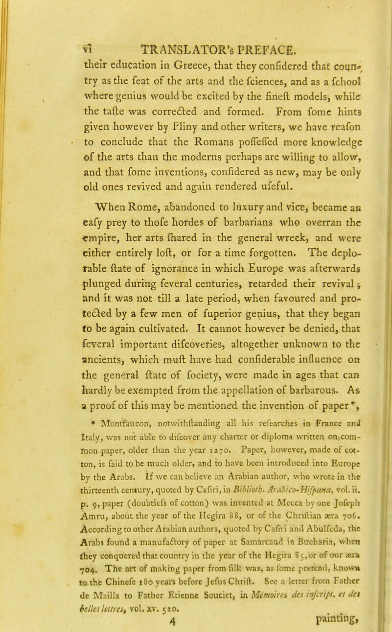 their education in Greece, that they confidered that coun* try as the feat of the arts and the fciences, and as a fchool where genius would be excited by the fined models, while the tafte was corre6led and formed. From fomc hints given however by Pliny and other writers, we have reafon to conclude that the Romans poflefled more knowledge of the arts than the moderns perhaps are willing to allow, and that fome inventions, confidered as new, may be only old ones revived and again rendered ufeful. When Rome, abandoned to luxury and vice, became an cafy prey to thofe hordes of barbarians who overran the ■empire, her arts fliared in the general wreck, and were either entirely loft, or for a time forgotten. The deplo- rable ftate of ignorance in which Europe was afterwards plunged during feveral centuries, retarded their revival; and it was not till a late period, when favoured and pro- tected by a few men of fuperior ge^iius, that they began to be again cultivated. It cannot however be denied, that feveral important difcoveries, altogether unknown to the ancients, which muft have had confiderable influence on the general ftate of foclety, were made in ages that can hardly be exempted from the appellation of barbarous. As a proof of this may be mentioned the invention of paper % * Montfaucon, notwithftanding all his relearches in France and Iraly, was not able to difcover any charter or diploma written on-com- mon paper, older than the year 1270. Paper, however, made of col- ton, is faid to be much older, and to have been introduced into Europe by the Arabs. If we can believe an Arabian author, who wrote in the thirteenth century, quoted by Cafiri, in Bibl'iotb. Arabico-Uifpana, vol. ii, p, 9, paper (doubtlcfs of cotton) was invented at Mecca by one Jofeph Amru, about the year of the Hegira 38, or of the Chriftian jera 70G. According to other Arabian authors, quoted by Cafiri and Abulfcda, the Arabs found a manufaftory of paper at Samarcand in Biicharia, when fhey conquered that country in the year of the Hcgira 85,or of our ara 704. The art of making pa|>cr from filk was, as lomc pretiind, known to the Chincfe iSo years before JcfusChrift. Sec a letter from Father de Mailla to Father Eticnne Soucict, in Mcmoirrs da infcript. tt dtt hclles Iftlrest vol, xv. 510. ^ painting.