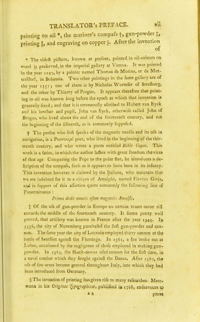 painting on oil *, the mariner's compafs f, gun-powder t, printing H, and engraving on copper §. After the invention of * The oldeft pifture, known at prefent, painted in oil-colours on v.'ood is preferved|in the imperial gallery at Vienna. It was painted in the year 1297, by a painter named Thomas de Mutina, or de Mut- terfdorf, in Bohemia. Two other paintings in the fame gallery are of the year 1357 ; one of them is by Nicholas Wurmfer of Strafburg, and the other by Thierry of Prague. It appears therefore that paint- ing in oil was known long before the epoch at which that invention is generally fixed ; and that it is erroneoufly afcribed to Hubert van Eyck and his brother and pupil, John van Eyck, othcrwife called John of Bruges, who lived about the end of the fourteenth century, and not the beginning of the fifteenth, as is commonly fuppofcd. f The perfon who firft fpeaks of the magnetic needle and its ufe in navigation, is a Provencal poet, who lived in the beginning of the thir- teenth century, and who wrote a poem entitled Bible Giiyot. This work is a fatire, in which the author laflies with great freedom the vices of that age Comparing the Pope to the polar ftar, he introduces a de- fcription of the compafs, fuch as it appears to have been in its infancy. This invention however is claimed by the Italians, who maintain that we are indebted for it to a citizen of Amalphi, named Flavius Gioja, ai>d in fupport of this alTertion quote commonly the following line of Panormitanus : Prima dedii nauiis ujum magnetis Amalfis. % Of the ufe of gun-powder in Europe no certain traces occur till towards the middle of the fourteenth century. It feems pretty well proved, that artillery was known in France after the year 1345. Ip^ 1356, the city of Nuremberg purchafed the firft gun-powder and can- non. The fame year the city of Louvain employed thirty cannon at the battle of Santfliet againft the Flemings. In 1361, a fire broke out at Lubec, occafioned by the negligence of thofe employed in making gun- powder. In 1363, the Hanfe-towns ufed cannon for the firft time, in a naval combat which they fought againft the Danes. After 1367, the ufe of fire-arms became general throughout Italy, into which they had been introduced from Germany. II The invention of printing has given rife to many refearchet. Meer- manu in his Origiues Ijfographica, publifh^d iu 1768, endeavours to