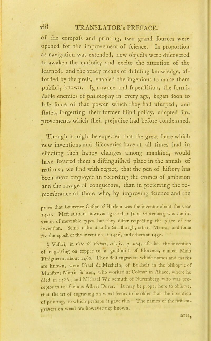 of the compafs and printing, two grand fources were opened for the Improvement of fcience. In proportion as navigation was extended, new objects were difcovered to awaken the curiofity and excite the attention of the learned-, and the ready means of diffufing knowledge, af- forded by the prefs, enabled the ingenious to make them publicly known. Ignorance and fuperftition, the formi- dable enemies of philofophy in every age, began foon to lofe fome of that power which they had ufurped; and Hates, forgetting their former blind policy, adopted Im- provements which their prejudice had before condemned. Though It might be expe6i:ed that the great fhare which new Inventions and difcoveries have at all times had in efPeiSling fuch happy changes among mankind, would have fecured them a diftinguiflied place in the annals of nations ; we find with regret, that the pen of hiftory has been more employed'In recording the crimes of ambition and the ravage of conquerors, than in prefervlng the re- membrance of thofe who, by improving fcience and the prove that Laurence Cofter of Harjem was the inventor about the year 1430. Moft authors however agree that John Gutenberg was the in- ventor of moveable types, but they differ refpcfting the place of the invention. Some make it to be Straft)urgh, others Mentz, and ibme fix the epoch of the invention at 1440, and others at 1450. § Vafari, in File de Pittori, vol. iv. p. 164, afcribes the invention of engraving on copper to a goldfmith of Florence, named Mafo Finiguerra, about 1460. The oldelt engravers whofe names and marks are known, were Ifrael dc Mecheln, of Bokholt in the bilhopric of Munfter; Martin Schoen, who worked at Colmar in Alface, wlicre he died in 14S6 ; and Michael Wolgemuth of Nuremberg, who was pre- ceptor to the famous Albert Durer. It may be proper here to obfcrve, that the art of engraving on wood fcems to be older than the invention of printing, to which perhaps it gave rife. The names of the firft en- gravers on wood arc however not known. arts,