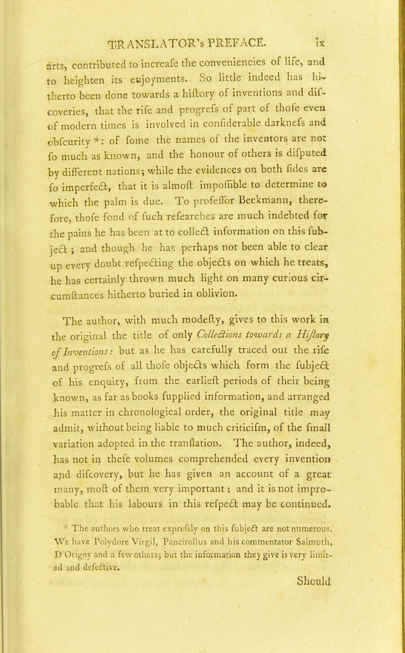 arts, contributed to increafe the conveniencies of life, and to heighten its enjoyments. So little indeed has hi- therto been done towards a hiftory of inventions and dif- coveries, that the rife and progrefs of part of thofe even of modern times is involved in confiderable darknefs and obfcurity *: of fome the names of the inventors are not fo much as known, and the honour of others is difputed by different nations; while the evidences on both fules arc fo imperfea, that it is almoft impoffible to determine to which the palm is due. To profeflbr Beckmann, there- fore, thofe fond of fuch refearches are much indebted for the pains he has been at to colled information on this fub- je£t ; and though he has perhaps not been able to clear up every doubt refpeding the objedts on which he treats, he has certainly thrown much light on many curious cir- cumftances hitherto buried in oblivion. The author, with much modefty, gives to this work in the original the title of only Colledions towards a Hijiory of Inventions: but as he has carefully traced out the rife and progrefs of all thofe objects which form the fubjedi of his enquiry, from the earliefl periods of their being known, as far as books fupplied information, and arranged his matter in chronological order, the original title may admit, without being liable to much criticifm, of the fmall variation adopted in the tranflation. The author, indeed, has not in thefe volumes comprehended every invention apd difcovery, but he has given an account of a great many, moft of them very important; and it is not impro- bable that his labours in this refpe£l may be continued. * The authors who treat exprefsly on this fubjeft are not numerous. We have Polydore Virgil, Pancirollus and his commentator Salmuth, D Origny and a few othcrsj but the information they give is very limit- ed and dcfcftive. Should