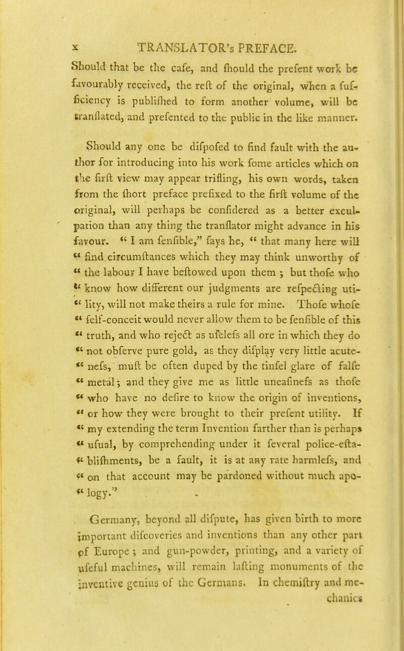 Should that be the cafe, and fliould the prefent work be favourably received, the reft of the original, when a fuf- ficiency is publiflied to form another volume, will be tranflated, and prefented to the public in the like manner. Should any one be difpofed to find fault with the an- thor for introducing into his work fome articles which on the firft view may appear trifling, his own words, taken from the Ihort preface prefixed to the firft volume of the original, will perhaps be confidered as a better excul- pation than any thing the tranflator might advance in his favour. *' I am fenfible, fays he,  that many here will  find circumftances which they may think unworthy of  the labour I have beftowed upon them ; but thofe who ** know how different our judgments are refpecling uti- *' lity, will not make theirs a rule for mine. Thofe whofe  felf-conceit would never allow them to be fenfible of this  truth, and who rejeft as ufelefs all ore in which they do not obferve pure gold, as they difplay very little acute- *' nefs, muft be often duped by the tinfel glare of falfe ** metal •, and they give me as little uneafinefs as thofe ** who have no defire to know the origin of inventions, or how they were brought to their prefent utility. If *' my extending the term Invention farther than is perhaps •* ufual, by comprehending under it feveral police-efta- bliftiments, be a fault, it is at any rate harmlefs, and <* on that account may be pardoned without much apo- *^ logy. Germany, beyond all difpute, has given birth to more important difcoveries and inventions than any other part pf Europe ; and gun-powder, printing, and a variety of pfeful machines, will remain lafting monuments of the inventive genius of the Germans. In chemiftry and me- chanics