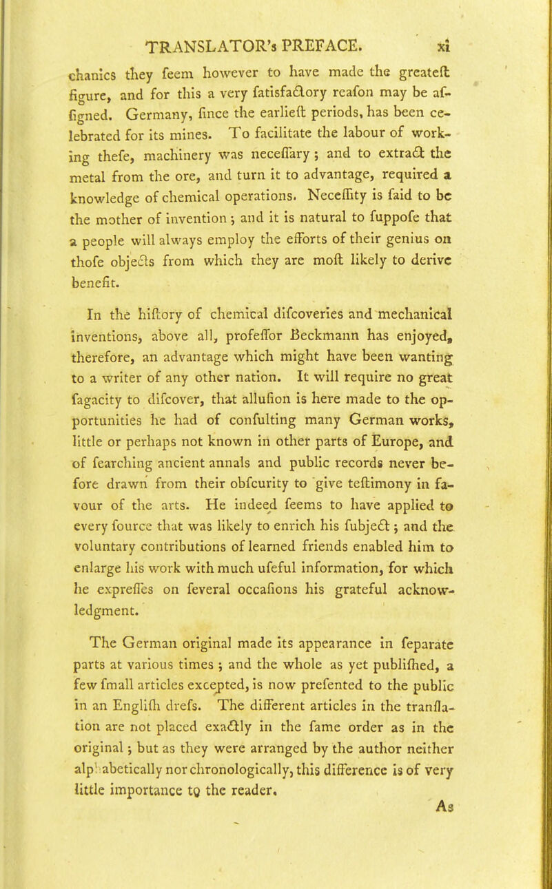 chanics they feem however to have made the greatefl: figure, and for this a very fatisfa£lory reafon may be af- figned. Germany, fince the earlied periods, has been ce- lebrated for Its mines. To facilitate the labour of virork- ing thefe, machinery was neceflary ; and to extract the metal from the ore, and turn it to advantage, required a, knowledge of chemical operations. Neceffity is faid to be the mother of invention and it is natural to fuppofe that a people will always employ the efforts of their genius on thofe objecls from which they are moft likely to derive benefit. In the hiftory of chemical difcoveries and mechanical inventions, above all, profelTor Beckmann has enjoyed, therefore, an advantage which might have been wanting to a writer of any other nation. It will require no great fagacity to difcover, that allufion is here made to the op- portunities he had of confulting many German works, little or perhaps not known in other parts of Europe, and of fearching ancient annals and public records never be- fore drawn from their obfcurity to give teftimony in fa- vour of the arts. He indeed feems to have applied to every fource that was likely to enrich his fubje£l; and the voluntary contributions of learned friends enabled him to enlarge his work with much ufeful information, for which he exprefles on feveral occafions his grateful acknow- ledgment. The German original made its appearance In feparatc parts at various times ; and the whole as yet publifhed, a few fmall articles excej)ted, is now prefented to the public in an Englifli drefs. The different articles in the tranfla- tion are not placed exaifily in the fame order as in the original j but as they were arranged by the author neither alp! abetically nor chronologically, this difference is of very little importance tg the reader. As