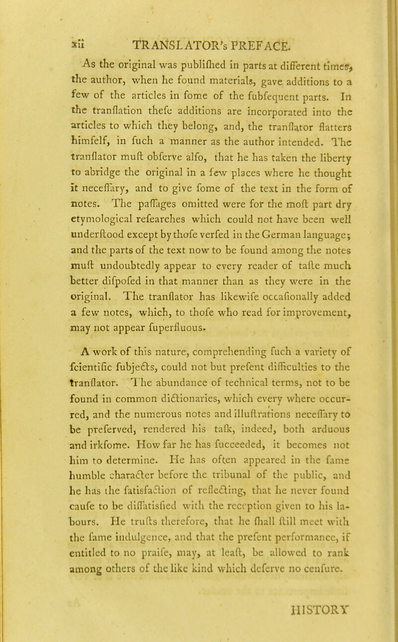 As the original was publiflied in parts at different time?, the author, when he found materials, gave additions to a few of the articles in fome of the fubfequent parts. In the tranflation thefe additions are incorporated into the articles to which they belong, and, the tranflator flatters himfelf, in fuch a manner as the author intended. The tranflator mufl obferve alfo, that he has taken the liberty to abridge the original in a few places where he thought it neceflary, and to give fome of the text in the form of notes. The paflages omitted were for the mod part dry etymological refearches which could not have been well underftood except by thofe verfed in the German language; and the parts of the text now to be found among the notes inuft undoubtedly appear to every reader of tafte much better difpofed in that manner than as they were In the original. The tranflator has likewife occafionally added a few notes, which, to thofe who read for improvement, may not appear fuperfluous. A work of this nature, comprehending fuch a variety of fclentific fubjedts, could not but prefent difficulties to the tranflator. The abundance of technical terms, not to be found In common dI£tIonaries, which every where occur- red, and the numerous notes and Illuflirations necefl^iry to be preferved, rendered his taflc, indeed, both arduous and irkfome. How far he has fucceeded, It becomes not him to determine. He has often appeared In the fame humble chara(fter before the tribunal of the public, and he has the fatIsfa£lIon of refle£ling, that he never found caufe to be difl;itisfied with the reception given to his la- bours. He trufts therefore, that he fhall flill meet with the fame indulgence, and that the prefent performance, if entitled to no praife, may, at leafl:, be allowed to rank among others of the like kind which dcferve no cenfure. HISTORY