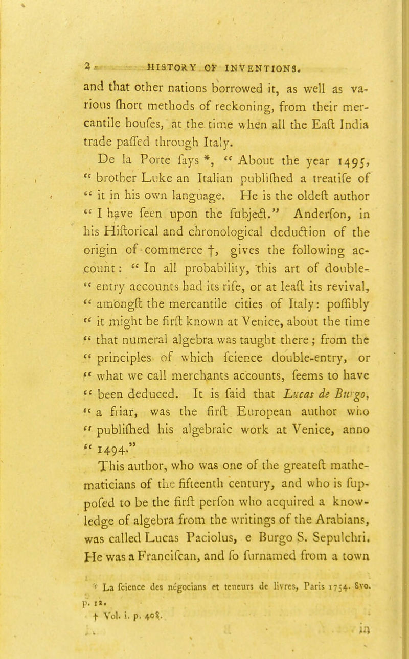 and that other nations borrowed it, as well as va- rious fliort methods of reckoning, from their mer- cantile houfes, at the time when all the Eaft India trade paffed through Italy. De la Porte fays *,  About the year 1495, *^ brother Luke an Italian publifhed a treatife of  it in his own language. He is the oldeft author  I h^ve feen upon the fubjed. Anderfon, in his Hiftorical and chronological deducflion of the origin of-commerce f, gives the following ac- count :  In all probability, 'this art of double-  entry accounts had its rife, or at lead its revival,  amongft the mercantile cities of Italy: pofTibly it might be firft known at Venice, about the time  that numeral algebra was taught there; from the  principles of which fcience double-entry, or ** what we call merchants accounts, feems to have been deduced. It is faid that Lucas de Bingo, *' a friar, was the firft European author who  publiftied his algebraic work at Venice, anno  1494 This author, who was one of the greateft mathe- maticians of iLc fifteenth century, and who is fup- pofed to be the firft perfon who acquired a know- ledge of algebra from the writings of the Arabians, was called Lucas Paciolus, e Burgo S. Sepulchri. He was a Francifcan, and fo furnamed from a town ' La fcience tics negocians et tcneurs do livres, Paris 1754. 8vo. p. i«. t Vol. i, p. 40^.