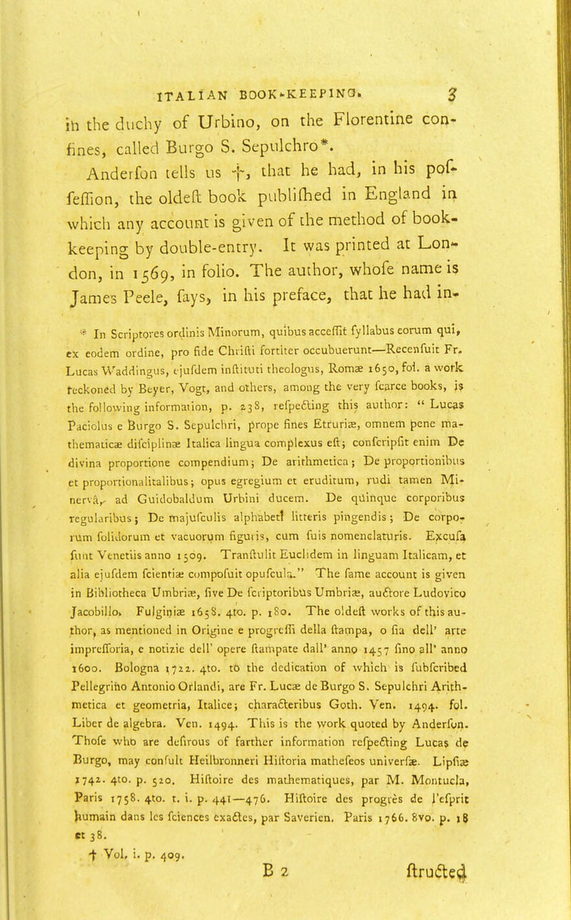 ih the duchy of Urbino, on the Florentine con- fines, called Burgo S. Sepulchro*. Anderfon tells us f, that he had, in his pof- feffion, the oldeft book publiQied in England in which any account is given of the method of book- keeping by double-entry. It was printed at Lon*' don, in 1569, in folio. The author, whofe name is James Peele, fays, in his preface, that he had in- * In ScriptoresordlnisMinorum, quibus acceffit fyllabus eorum qui, ex eodem ordine, pro fide Chiifti fortiter occubuerunt—Recenfuit Fr. Lucas Waddingus, tjufdem inftituti tlieologus, Romae 1650, foi. a work reckoned by Beyer, Vogt, and others, among the very fcarce books, j$ the following mformation, p. 238, refpefting this author: Lucas Paciolus e Burgo S. Sepulchri, prope fines Etfurise, omneiti pcne itia- themaiicae dilciplinae Italica lingua complexus eft} confcripfit enim De divina proportione compendium; De arirhmetica; De proportionibus et proponionalitalibus; opus egregium et eruditum, rudi tamen Mi- nerv;\,, ad Guidobaldum Urbini ducem. De qilinquc corporibus regularibus; De majufculis alphabet! litteris pingendis; De corpor rum folidorum et vacuorum figutis, cum fuis nomenclaturis. Ejccufa funt Venetiis anno 1509. Tranftulit Euclidem in linguam Italicam, et alia ejufdem fcientiae compofuit opufcula. The fame account is given in Bibliotheca Umbriae, five De fcriptoribus Umbriae, auftore Ludovico Jacobillo. FulginicB 165S. 410. p. iSo. The oldeft works of this au- thor, as mentioned in Origine e progrcffi della ftampa, o fia dell' arte imprclToria, c notizie dell' opere ftampate dall' anno 1457 fino all' anno 1600. Bologna 1722. 4to. t6 the dedication of which is fubfcribed Pellegriho Antonio Orlandi, are Fr. Lucae de Burgo S. Sepulchri Arith- metica et geometria, Italice; charafteribus Goth. Ven. 1494. fol. Liber dc algebra. Ven. 1494. This is the work quoted by Anderfon. Thofe who are dcfirous of farther information rcfpefting Lucas de Burgo, may confult Heilbronneri Hiftoria mathefeos univerfe. Lipfije 1742. 4to. p. 520. Hiftoire des mathem.atiques, par M. Montucla, Paris 1758. 4to. t. i. p. 441—476. Hiftoire des progies de I'efprit Jiumain dans Ics fciences cxadlcs, par Saverien. Paris 1766. 8vo. p. jg «38. •f Vol, i. p. 409.