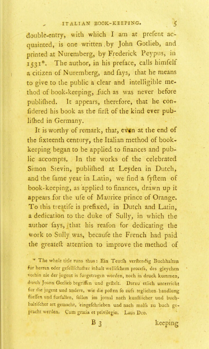 double-entry, with which I am at prefent ac- quainted, is one written.by John Gotheb, and printed at Nuremberg, by Frederick Peypus, in 1531*. The author, in his preface, calls himfelf a citizen of Nuremberg, and fays, that he means to give to the public a clear and intelligible me- thod of book-keeping, fuch as was never before publiQied. It appears, therefore, that he con^ fidered his book as the firll of the kind ever pub- liQied in Germany. It is worthy of remark, that, evf n at the end of the fixteenth century, the Italian method of book- keeping began to be applied to finances and pub- lic accompts. In the works of the celebrated Simon Stevin, publilhed at Leyden in Dutch, and the fame year in Latin, we find a fyftem of book-keeping, as applied to finances, drawn up it appears for the ufe of Maurice prince of Orange, To this treatife is prefixed, in Dutch and Latin, a dedication to the duke of Sully, in which the author fays, j that his reafon for dedicating the work to Sully was, becaufe the French had paid the greateft attention to improve the method of ^ The whole title runs thus: Ein Teutfh verftendig Buchhalten fur herren oder gefellfchaftev inhalt wellifchem procefs, des gleychen voihin nie der jugcnt is furgetiagcn worden, noch in druck kummen, durch Joann Gotlieb bcgriffcn und gcftelt. Darzu etiich unterricht fur die jugent and andere, wie die poflen fo aufs tcgiichen- handlung flieflen und furfallen, follen im jornal nach kunftiicher und buch- haltifcher art gemacht, cingefchrieben und nach malfs zu buch ge- pracht werdcn. Cum gratia et privilegio, Laus Deo, B 3 keeping