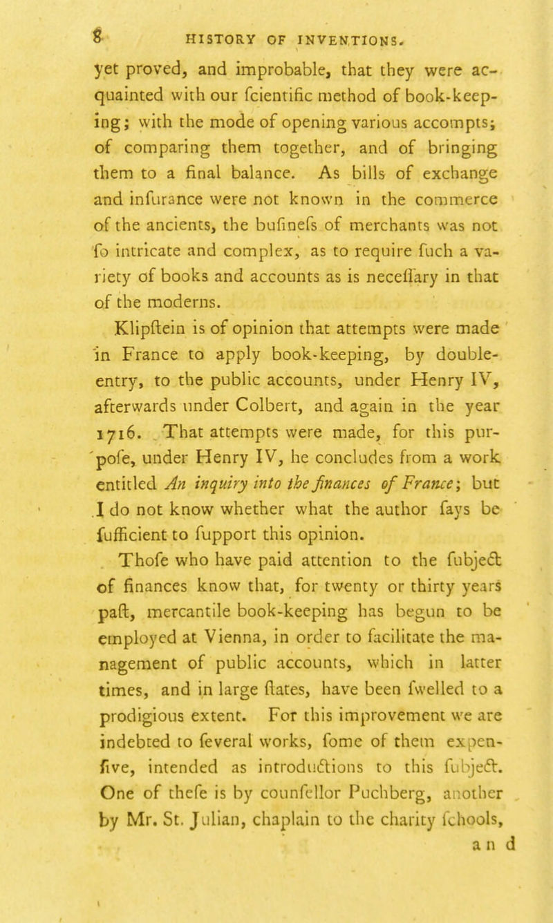 yet proved, and improbable, that they were ac- quainted with our fcientific method of book-keep- ing; with the mode of opening various accompts; of comparing them together, and of bringing them to a final balance. As bills of exchange and infurance were not known in the commerce of the ancients, the bufinefs of merchants was not fo intricate and complex, as to require fuch a va- riety of books and accounts as is neceflary in that of the moderns. Klipftein is of opinion ihat attempts were made 'in France to apply book-keeping, by double- entry, to the public accounts, under Henry IV, afterwards under Colbert, and again in the year 1716. That attempts were made, for this pur- pofe, under Henry IV, he concludes from a work, entitled inquiry into the finances of France; but .1 do not know whether what the author fays be fufficient to fupport this opinion. Thofe who have paid attention to the fubjed of finances know that, for twenty or thirty years paft, mercantile book-keeping has begun to be employed at Vienna, in order to facilitate the ma- nagement of public accounts, which in latter times, and in large dates, have been fwelled to a prodigious extent. For this improvement we are indebted to feveral works, feme of them expen- five, intended as introdudlions to this fubjeft. One of thefe is by counfcllor Puchberg, ai^.othcr by Mr. St. Julian, chaplain to the charity fchools, and