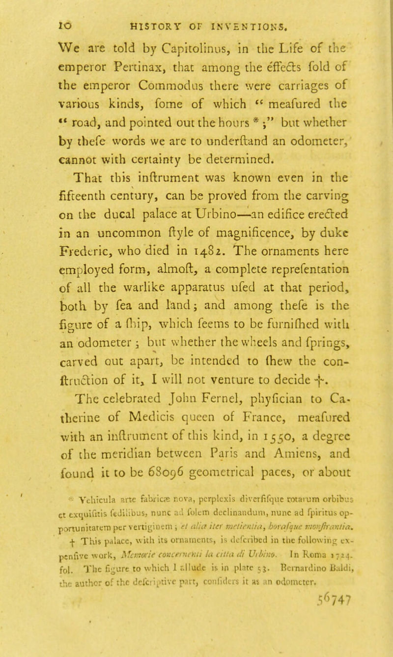 We are told by Capicolinus, in the Life of the emperor Peninax, that among the effects fold of the emperor Commodus there were carriages of various kinds, fome of which  meafured the ** road, and pointed out the hours * but whether by thefe words we are to underftand an odometer, cannot with certainty be determined. That this inftrument was known even in the fifteenth century, can be proved from the carving on the ducal palace at Urbino—an edifice eredVed in an uncommon ftyle of magnificence, by duke Frederic, who died in 1482. The ornaments here employed form, aknoft, a complete reprefentation of all the warlike apparatus ufed at that period, both by fea and land; and among thefe is the figure of a fliip, which feems to be furnifhcd with an odometer, but whether the wheels and fprings, carved out apart, be intended to Oiew the con- ftruclion of it, I will not venture to decide The celebrated John Fernel, phyfician to Ca- therine of Medicis queen of France, meafured with an inftrument of this kind, in 1550, a degree of the meridian between Paris and Amiens, and found it to be 68096 geometrical paces, or about Vchicula arte fabricte nova, pcrplcxis diverfifquc rotaium orbibus ct cxquifitis feJilibus, nunc lokm declinanduin, nunc ad fpiritus op- portunitatcm per vertigincni; ti alia iter mrtinuia, horafquc luonfnmtia, f This pdlacc, with its ornaments, is dcfcribed in tlic following tx- psnfivc work, ^fcinwie conLrinnai la citla <!l Uih'nio. In Roma i 72^. fol. The fij^ure to which I r.ilude is in plate 53. Bernardino lialdi, the author of the dcjci iptivc part, confidcrs it as an odometer. 5^^747