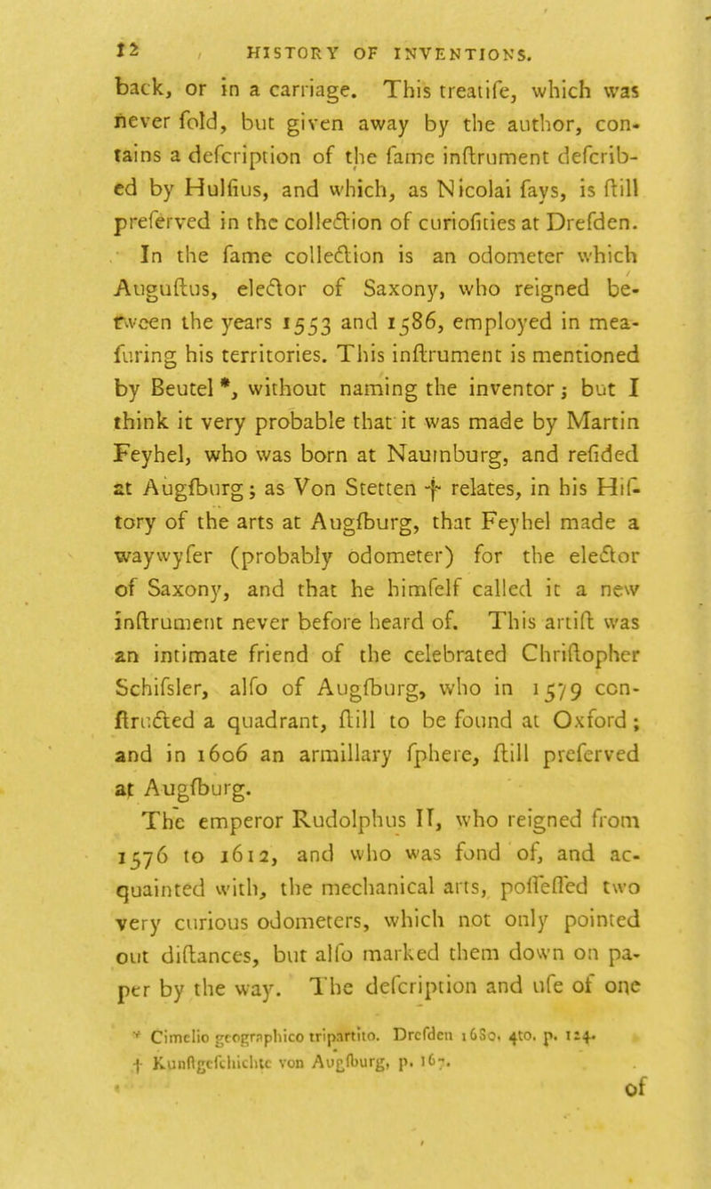 back, or in a carriage. This treatife, which was never fold, but given away by the author, con- tains a defcription of the fame inftrument defcrib- cd by Hulfius, and which, as Nicolai fays, is ftill preferved in the colledion of curiofities at Drefden. In the fame colleftion is an odometer which Auguftus, elecftor of Saxony, who reigned be- r^veen the years 1553 and 1586, employed in mea- furing his territories. This inftrument is mentioned by Beutel *, without naming the inventor; but I think it very probable that' it was made by Martin Feyhel, who was born at Naumburg, and refided at Augfburg; as Von Stetten -f relates, in his Hi(^ tory of the arts at Augfburg, that Feyhel made a waywyfer (probably odometer) for the eleflor of Saxony, and that he himfelf called it a new inftrument never before heard of. This artift was an intimate friend of the celebrated Chriftopher Schifsler, alfo of Augfburg, who in 1579 ccn- ftru6led a quadrant, ftill to be found at Oxford; and in 1606 an armillary fphere, ftill preferved Augfburg. The emperor Rudolphus IT, who reigned from 1576 to 1612, and who was fond of, and ac- quainted with, the mechanical arts, polfeflcd two very curious odometers, which not only pointed out diftances, but alfo marked them down on pa- per by the way. The defcription and ufe of one Cimclio gcognpliico tripartiio. Drcfdcn i6So. ^to. j>. 1:4. f Kunngcfchiclitc von Ai'^f^urg) p. 167. of