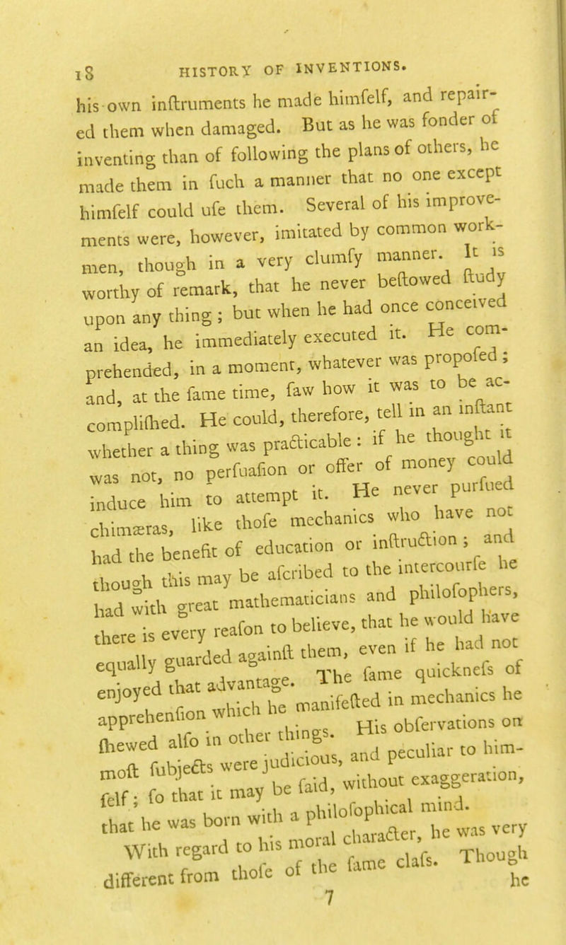 his own inftruments he made himfelf, and repair- ed them when damaged. But as he was fonder ot inventing than of following the plans of others, he made them in foch a manner that no one except himfelf could ufe them. Several of h,s improve- ments were, however, imitated by common work- men, though in a very clumfy manner It .s wortW of remark, that he never beaowed ftudy upon any thing ; but when he had once conceived an idea, he immediately executed it. He com- prehended, in a moment, whatever was propofed; and, at the fame time, faw how it was to be ac- complithed. He could, therefore, te 1 m an inftan wheLr a thing was practicable : if he thought t was not, no perfuafion or offer of --y cou d induce him to attempt it. He neve purlued chimeras, like thofe mechanics who -e not had the benefit of education or inftruaion , and f \ ,Ki, mav be afcribed to the mtercourfe he Sere every reafon to believe, that he wou d have lot 1 guarded againft them, even if he had not equally g, ^ quicknels ot -^''f tnlctr mani^al; in Mechanics he apprehenfion whicli n obfervations on mewed alfo tn other t gs H ^ ^^■fV fnhiefts were judicious, duu t at it may^efaid, without exaggeration, ' , -A. ■^ nhilofopKical mind. ,hat he was bo.-n w. P^^^^^^^^^^^^ .ery With regard o his mo ^j^^^^,, different from thofe of the lam