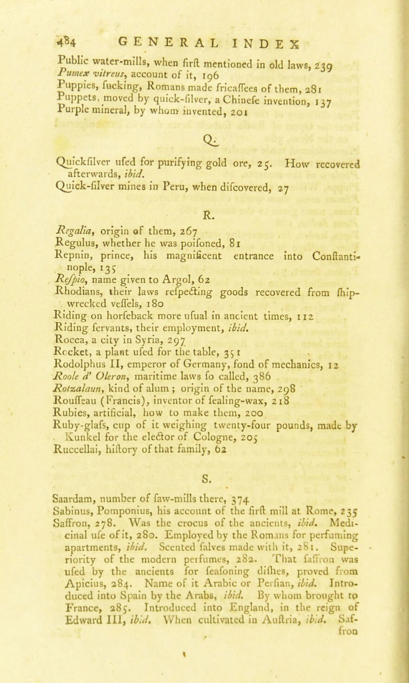 PubL'c water-mills, when firft mentioned in old laws, 239 Pumex vitrei/Sy account of it, 196 Puppies, fucking, Romans made fricafTees of them, a8i Puppets, moved by quick-filver, a Chinefe invention, 137 Purple mineral, by whom invented, 201 Quickfilver ufed for purifying gold ore, 25. How recovered afterwards, ilfi^/. Quick-filver mines in Peru, when difcovered, 27 R. Regalia, origin of them, 267 Regulus, whether he was poifoned, 81 Repnin, prince, his magnificent entrance into Confianti- nople, 135 Re/pio, name given to Argol, 62 Rhodians, their laws refpetfling goods recovered from flilp- wrecked vefTels, 180 Riding on horfeback more ufual in ancient times, 112 Riding fervants, their employment, ibid. Rocca, a city in Syria, 297 Rccket, a plant ufed for the table, 351 Rodolphus II, emperor of Germany, fond of mechanics, 12 Roole d' Okron, maritime laws fo called, 386 Rotzalaun, kind of alum ; origin of the name, 298 RoufTeau (Francis), inventor of fealing-wax, 2i8 Rubies, artificial, how to make them, 200 Ruby-glafs, cup of it weighing twenty-four pounds, made by Kunicel for the eledor of Cologne, 205 Ruccellai, hifiory of that family, 62 S. Saardam, number of faw-mills there, 374 Sablnus, Pomponius, his account of the firft mill at Rome, 235 Saffron, 278. Was the crocus of the ancients, ibid. Medi- cinal ufe of it, 280. Employed by the Romans for perfuming apartments, ibid. Scented falvcs made with it, 281. Supe- riority of the modern perfumes, 282. That fafFrnn was ufed by the ancients for feafoning difiies, proved from Apicius, 284. Name of it Arabic or Perfian, ibid. Intro- duced into Spain by the Arabs, ibid. By whom brought to France, 285. Introduced into England, in the reign of Edward III, ibid. When cultivated in Auftria, ibid. Saf- fron