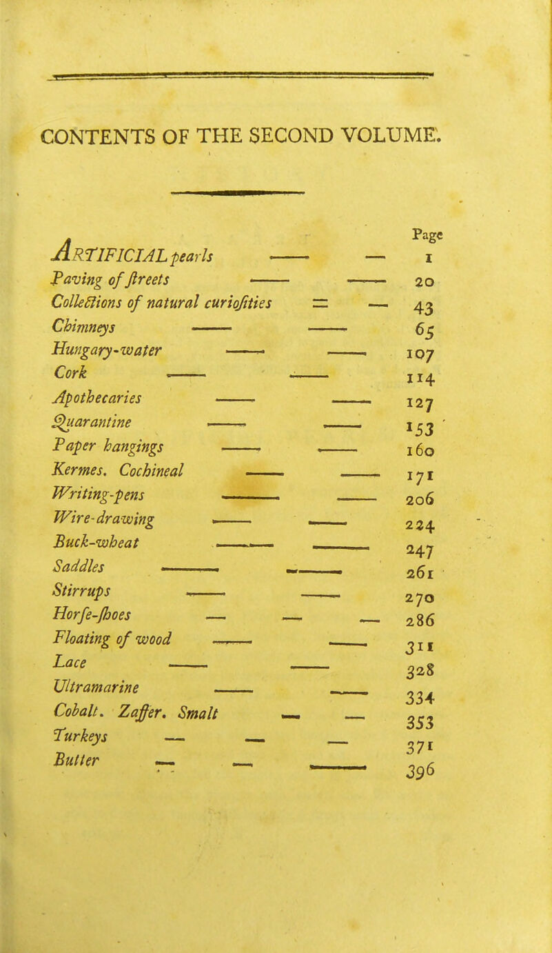 CONTENTS OF THE SECOND VOLUME. Artificial p earls • — i JPaving of ftreets 20 Colk£fions of natural curiojities zz ^ Chimneys —— , 5^ Hungary-water . 107 Cork , . J14 Apothecaries I2y ^arantine ■ ^53 Paper hangings . , 160 Kermes. Cochineal i^i JVriting-pens 206 Wire-drawing -. 224 Buck-wheat .. , ^47 Saddles <—• . ■ -- 261 Stirrups . 270 Horfe-Jhoes — — 286 Floating of wood ^— . ^ j ^ Lace Ultramarine - Cobalt. Zaffer, Smalt — ^53 Turkeys — ^ _