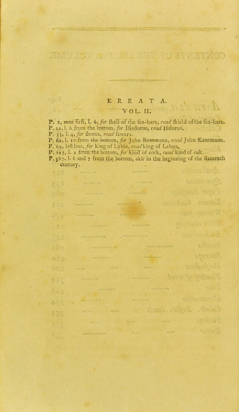 ERRATA. VOL. II. P. z, note firft, I. 6,/or fhell of the fea-hare, read (hield of the fea-hare. P. 23,1. 6.from the bottom, /or Ifiodorus, jvo^/ifidorus. P, 33, 1.4,/or fliores, r^a^/fewers. P. 6ii, 1. 10 from the bottom,/or John Rentmann, read John Kentmami. P. 69, lafthne,/or king of Lybia, rfa^king of Lebsea. P. 1x7, 1. 2 from the bottom,/or kind of cork, readVmAoi oak. P, 367. 1- 6 and 7 from the bottom, d&le in the beginning of the fixteenth century.