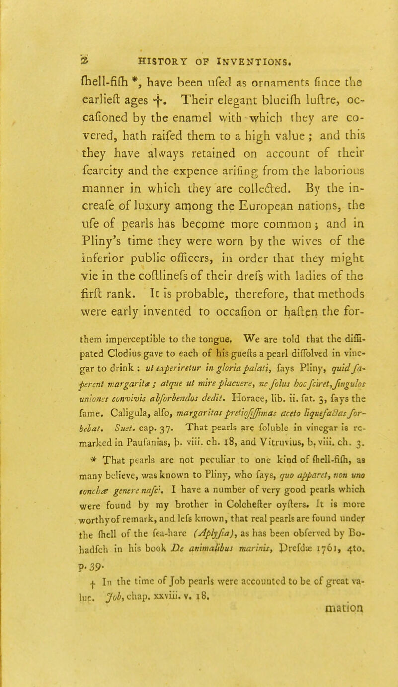 fhell-fifh *, have been ufed as ornaments fiace the earlieft ages -f. Their elegant blueifh luftre, oc- cafioned by the enamel vvith which they are co- vered, hath raifed them to a high value; and this they have always retained on account of their fcarcity and the expence arifing from the laborious manner in which they are colledled. By the in- creafe of luxury among the European nations, the ufe of pearls has become more common j and in Pliny's time they were worn by the wives of the inferior public officers, in order that they might vie in the coftlinefsof their drefs with ladies of the firft rank. It is probable, therefore, that methods were early invented to occafion or haftpri the for- them imperceptible to the tongue. We are told that the dlfG- pated Clodlus gave to each of his guefts a pearl diflblved in vine- gar to drink : ul experiretur In gloria palali, fays Pliny, quid fa- fercnt tnargarUa ; atque ut mire placuere, ne folus hoc fciret,JinguIos uniones cotfvivis abforbe^idos dedit, Horace, lib. ii. fat. 3, fays the fame. Caligula, alfo, margaritas pretiofjfmas cceto liqutfadasJor- hebat. Suet. cap. 37. That pearls are foluble in vinegar is re- marked in Paufanias, \>. viii. ch. j8, and Vitruvius, b. viii. ch. 3. * That pearls are not pecuHar to one kind of (hell-fifli, aa many believe, was known to Pliny, who fays, quo apparct^ nan una toncha genere nafc'. 1 have a number of very good pearls which •were found by my brother in Colchefter oyfters. It is more ■worthy of remark, and lefs known, that real pearls are found under the fhell of the fea-hare (Aplyfia)^ as has been obferved by Bo- hadfch in his book De animaliihus marlnis, Prefdac 1761, 4to. V-39' I In the time of Job pearls were accounted to be of great va- ipe. yoi, chap, xxviii. V. 18. mation