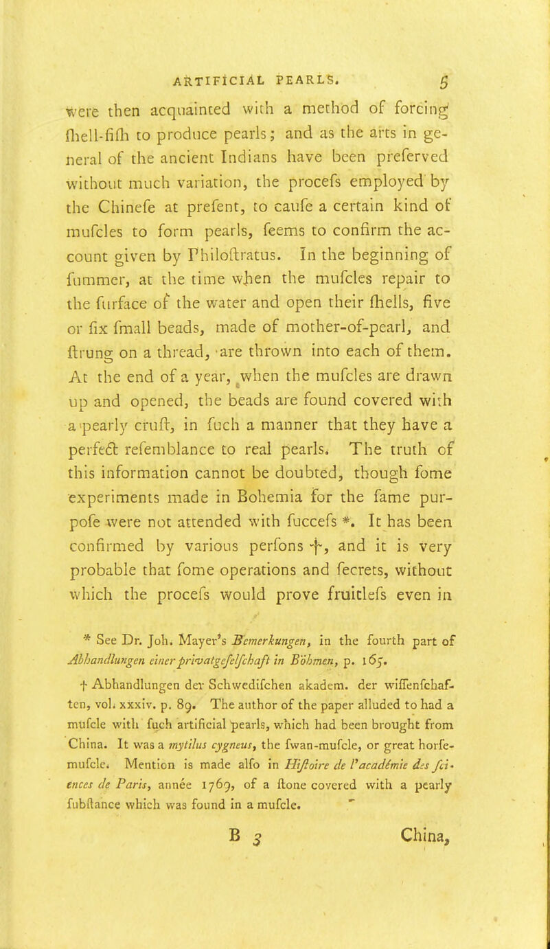 were then acquainted with a method of forcing fliell-fini to produce pearls; and as the arts in ge- neral of the ancient Indians have been preferved without much variation, the procefs employed by the Chinefe at prefent, to caufe a certain kind of mufcles to form pearls, feems to confirm the ac- count given by Philoftratus. In the beginning of fummcr, at the time w]ien the mufcles repair to the furface of the water and open their (hells, five or fix fmall beads, made of mother-of-pearl, and ftruns: on a thread, are thrown into each of them. At the end of a year, ^when the mufcles are drawn up and opened, the beads are found covered with a'pearly cruft, in fuch a manner that they have a perfeft refemblance to real pearls. The truth of this information cannot be doubted, though fome experiments made in Bohemia for the fame pur- pofe were not attended with fuccefs *. It has been confirmed by various perfons -f, and it is very probable that fome operations and fecrets, without which the procefs would prove fruiclefs even in * See Dr. Job. Mayer's Remerkungen, in the fourth part of Ahhandlungen e'mer prmatgefelfchaft m Boh man, p. 165. f Abhandlungen dev Schwcdifchen akadem. der wiflenfchaf- tcn, voli xxxiv. p. 89. The author of the paper alluded to had a mufcle with fuch artificial pearls, which had been brought from China. It was a inytilus cygneus, the fwan-mufcle, or great horfe- mufclci Mention is made alfo in Hijlolre de Pacadimie dss fd- ences de Paris, annee 1769, of a ftone covered with a pearly fubftance which was found In a mufcle. China,