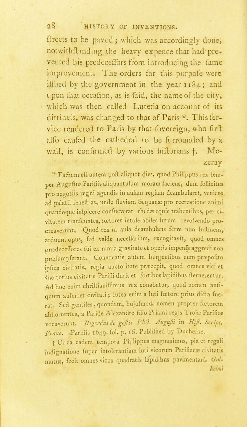 ftreets to be paved ; which was accordingly done, notwiihftanding the heavy ex pence that had pre- vented his predeceflbrs from introducing the fame improvement. The orders for this purpofe were jffued by the government in the year 1184; and upon that occafion, as is faid, the name of the city, which was then called Lutetia on account of its dirtinefs, was changed to that of Paris This fer- vice rendered to Paris by that fovereign, who firft alfo caufed the cathedral to be furrounded by a wall, is confirmed by various hiftorians f. Me- zeray * Faftum eft autem poft aliquot dies, quod Philippus rex Tem- per Auguftus Parifiis aliquantulum moram faciens, dum follicitus pronegotiis regni agendis in aulam regiam deambularet, veniens ad palatii fenefti as, unde fluvium Sequanas pro recreatione animi quandoque infpicere confueverat rhtds equis trahentibus, per ci- vltatem tranfeuntes, foetores intolerabiles lutum revolvendo pro- creaverunt. Qu^od rex in aula deambulans ferre non fuftinens, arduum opus, fed valde neceffariura, excogitavit, quod omnes prjedeceffores fui ex nimia gravitate et operis impenfaaggredi non prjefumpferant. Convocatis autem burgcnfibus cum prsepofito ipfius civitatis, regia auftoritate praecepit, quod omnes vici et ■^iae totius civitatis Parifii duris et fortibuslapidibus fternerentur. Ad hoc enim chriftianiffimus rex conabatur, quod nomen anti- quum aufcrret civitati; lutea enim a luti foetorc prius dida fue- rat. Sed gentiles, quondam, hujufmodi nomen propter foctorem abhorrentes, a Paiide Alcxandro filio Piiami regis Trojx Parifios vocaverunt. Rigcnhs dc gejlis Phil Augufi in HiJ}. Scnj>f. Franc. JParifiis 1649. fol. p. 16. PubliHied by Duchefne. \ Circa eadem tcmpora Philippus magnanimus, pia et regali I'ndignatione fuper intoleianliam luli vicorum Parifiaca? civitatis molus, fecit omnes vicos quadratis lapidibus pavimcntari. Gul- Ikh mi