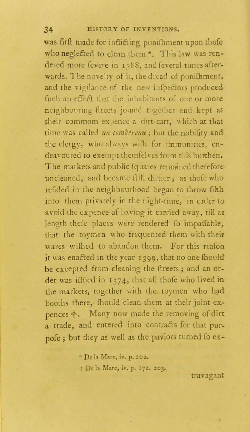 was firft made for infliding piiniflTnienr upon thofe who neglecSted to clean them *. This law was ren- dered more fevere m I;^J^ 8, and feveral times after- wards. The novelty of it, the dread of puniflament, and the vigilance of the new infpe6tors produced fuch an efie6l that ihe inhabitants of one or more neighbouring ftreers joined t.-geiher and kept at iheir commom expence a dirt carr, wliich at that time was called un tombereau ; but the nobility and the clergy, who always wiQi for immunities, en- deavoured to exempt themfelves from t is burthen. The markets and pubHc fquares remained therefore un cleaned, and became Hill dirtier ; as thofe who refided in the neighbourhood began to throw fikh into them privately in the night-time, in order to avoid the expence of having it carried away, till ae length thefe places were rendered fo impaliable, that the toymen who frequented them with theif wares wiQied to abandon them. For this reafon it was enacted in the year 1399, that no one fhould be excepted from cleaning the ftreets; and an or- der was iffued in 1374, that all thofe who lived in the markets, together w iih the toymen who had booths there,- fhould clean them at their joint ex- pences -f. Many now made the removing of dirt: a trade, and entered into contra<5\s for that pur- pofe ; but they as well as the paviors turned fo ex- De h Mare, iv» p. 20i. t Deh Mare, iv. p. 172. 203. travagant