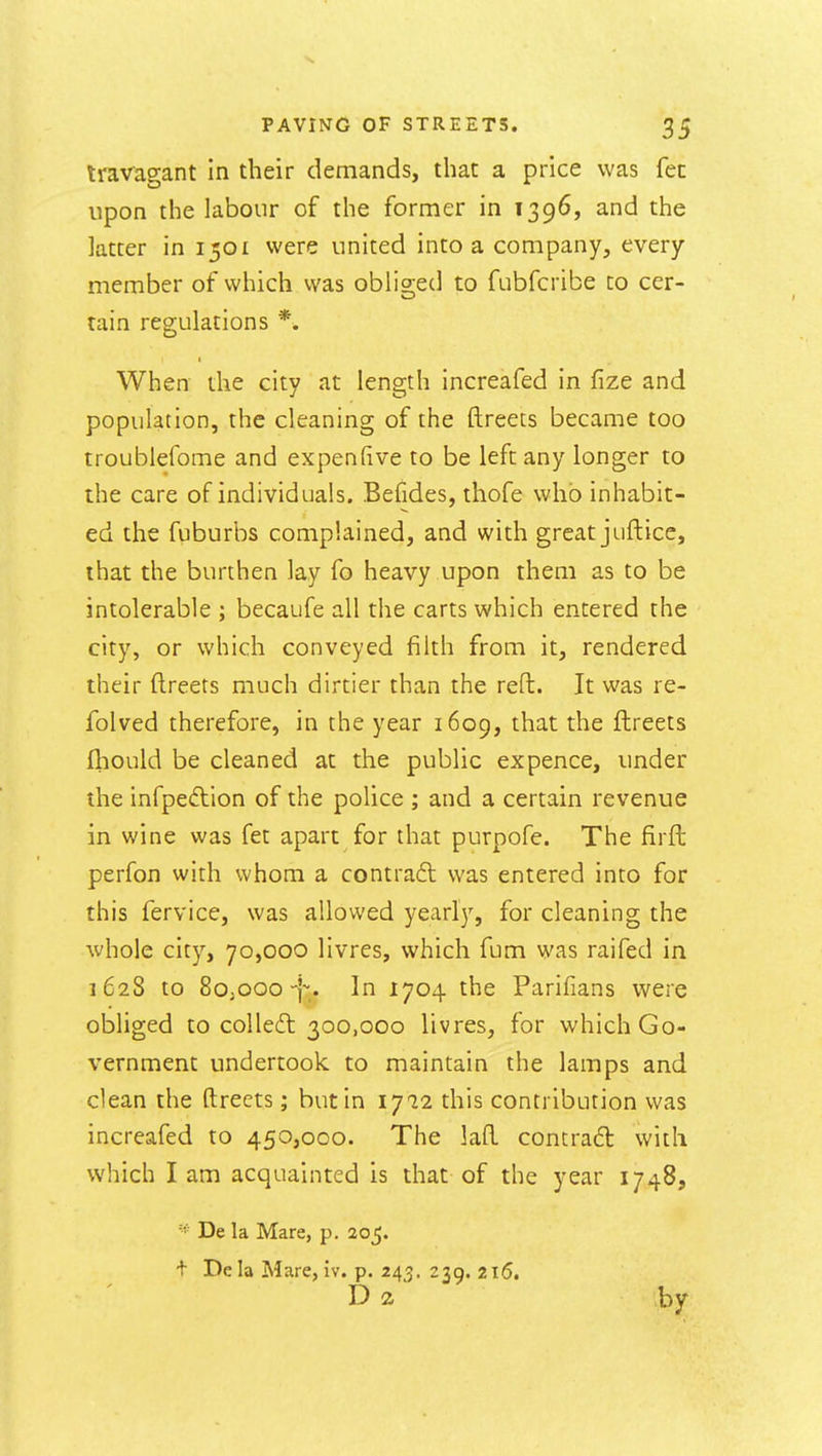 Iravagant In their demands, that a price was fen upon the labour of the former in 1396, and the ktter in 1501 were united into a company, every member of which was obli2:ed to fubfcribe to cer- tain regulations *. When the city at length increafed in fize and population, the cleaning of the ftreets became too troublefome and expenfive to be left any longer to the care of individuals. Befides, thofe who inhabit- ed the fuburbs complained, and with great juftice, that the burthen lay fo heavy upon them as to be intolerable ; becaufe all the carts which entered the city, or which conveyed filth from it, rendered their ftreets much dirtier than the reft. It was re- folved therefore, in the year 1609, that the ftreets ftiould be cleaned at the public expence, under the infpeftion of the police ; and a certain revenue in wine was fet apart for that purpofe. The firft perfon with whom a contraft was entered into for this fervice, was allowed year!}', for cleaning the whole city, 70,000 livres, which fum was raifed in 1628 to SojoooIn 1704 the Parifians were obliged to colled 300,000 livres, for which Go- vernment undertook to maintain the lamps and clean the ftreets; but in 1^12 this contribution was increafed to 450,000. The laft contradt with which lam acquainted is that of the year 1748, De la Mare, p. 205. t De la Mare, iv. p. 243. 239. 2i5. D 2 by