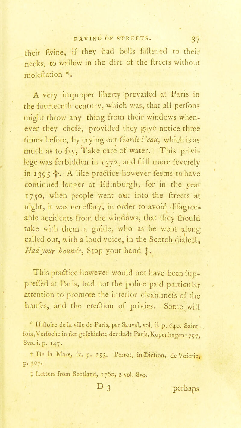 their fwine, if they had bfUs faftened ro their necks, to wallow in the dirt of the ftreets vviihout moleftation *. A very improper liberty prevailed at Paris in the fourteenth century, which was, ihat all perfons might throw any thing from their windows when- ever they chofe, provided they gave notice three times before, by crying out Garde Teau, which is as much as to fay, Take care of water. This privi- lege was forbidden in 1372, and ftill more feverely in 1395 A like praclice however feems to have continued longer at Edinburgh, for in the year 1750, when people went owt into the ftreets at night, it was necefTary, in order to avoid difagree- able accidents from the windows, that they Qiould take with them a guide, who as he went alono- called out, with a loud voice, in the Scotch dialed. Had your haunde. Stop your hand %. This practice however would not have been fup- preffed at Paris, had not the police paid particular attention to promote the interior cleanlinefs of the houfes, and the eredlion of privies. Some will Hifloire de la ville de Paris, par Sauval, vol. ii. p. 640. Saint- foiXjVerfuche in der gefchichte der ftadt Paris,Kopenhagen 1757, 8vo. i. p. 147. t De la Mare, iv. p. 253. Perrot, inDiaion. deVoierie, P- 3^7- X Letters from Scotland, 1760, 2 vol. 8vo. D 3 perhaps