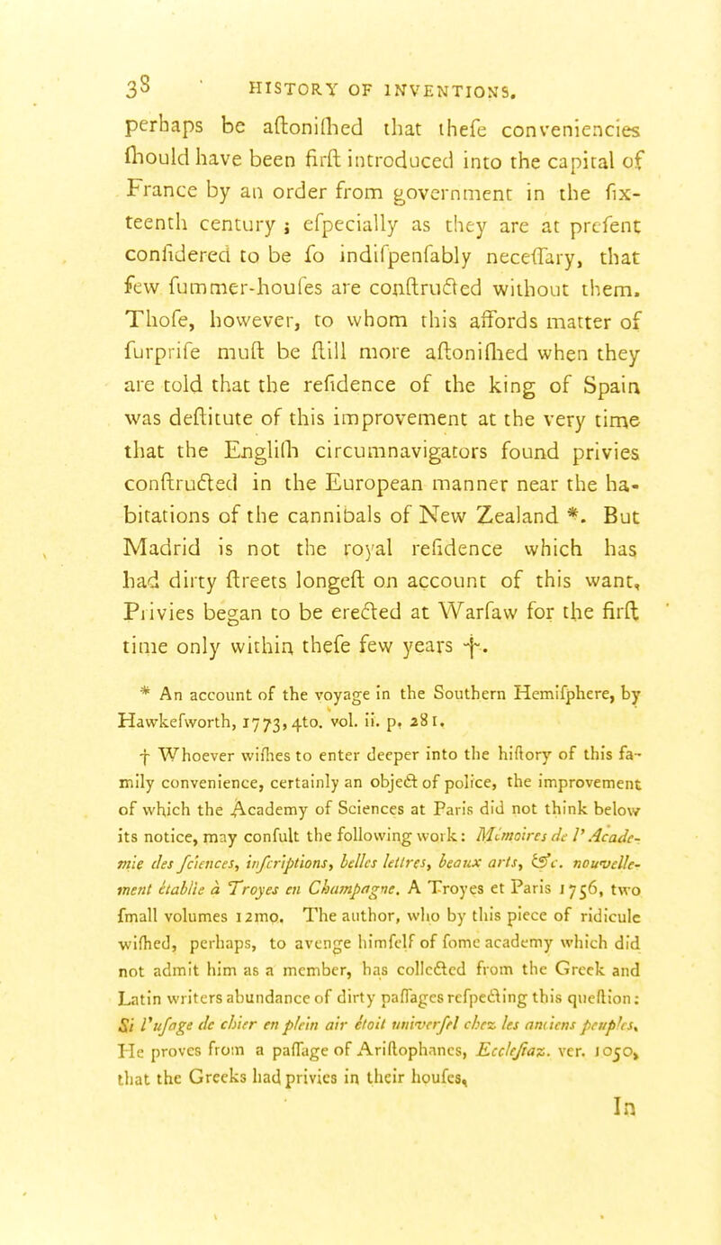 perhaps be aftoniOicd that thefe conveniencies fliouldhave been firft introduced into the capital of France by an order from government in the fix- teenth century j efpecially as they are at prefent conlidered to be fo indifpenfably neceilary, that few fummer-houfes are coiiftrufted without them. Thofe, however, to whom this affords matter of furprife muft be ftill more aftonidied when they are told that the refidence of the king of Spain was deftitute of this improvement at the very time that the EngliQi circumnavigators found privies conftrufled in the European manner near the ha- bitations of the cannibals of New Zealand *. But Madrid is not the roj'al refidence vvhich has had dirty ftreets longeft on account of this want, Pjivies began to be ereded at Warfaw for the firft time only within thefe few years -f . * An account of the voyage in the Southern Hemifphere, by Hawkefworth, 1773,410. vol. ii. p, 281. J Whoever wiflies to enter deeper into the hiftory of this fa- mily convenience, certainly an objeftof police, the improvement of which the Academy of Sciences at Paris did not think below its notice, may confult the following work: Munolres df V Acade-. me des faences, inferiptions, belles letires, beaux arts, t5fc. nowvel/e- ment etablie a Troyes en Champagne. A Troyes et Paris 1756, two fmall volumes i2mo. The author, who by this piece of ridicule wifhed, perhaps, to avenge himfclf of fome academy which did not admit him as a member, has collcdtcd from the Greek and Latin writers abundance of dirty paflagcsrefpeding this queftion: Si Vujage dc ch'ier en plc'in air etoit univcrffl che% les am tens peupksy He proves from a paflage of Ariftophancs, Ecclejiaz. ver. 1050^ that the Greeks had privies in their houfes. In