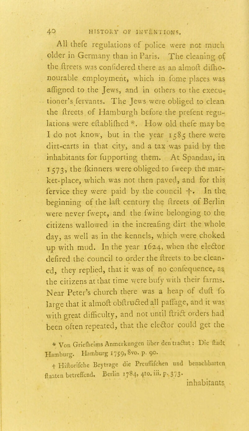 AH thefe regulations of police were not much older in Germany than in Paris. The cleaning o( the ftreets was conlldered there as an almoft difho- nourable employment, which in feme places was afligned to the Jews, and in others to the execu- tioner's fervants. The Jews were obliged to clean the ftreets of Hamburgh before the prefent regu- lations were eftablifhed *. How old thefe may be I do not know, but in the year 1585 there were dirt-carts in that city, and a tax was paid by the inhabitants for fupporting them. At Spandau, in 1573, the flcinners were obliged to fweep the mar- ket-place, which was not then paved, and for this fervice they were paid by the council In the, beginning of the laft century the ftreets of Berlin were never fwept, and the fvvine belonging to the citizens wallowed in the increafing dirt the whole day, as well as in the kennels, which were choked up with mud. In the year 1624, when the eledlor defired the council to order the ftreets to be clean- ed, they rephed, that it was of no confequence, as, the citizens at that time vyere bufy with their farms. Near Peter's church there was a heap of duft fo large that it almoft obftruded all paflage, and it was with great difficulty, and not until ftrid orders had been often repeated, that the eleftor could get the * Von Griefhelms Anmerkungen iiber den tia£^at: Die ftadt Hamburg. Hamburg 1759, 8vo. p. go. i Hiflorifcbe Beytrage die PrcufTifchen und benaclibartcn ftaaten betreffcnd. Berlin 1784, 410. iii. p.. 373. inhabitants