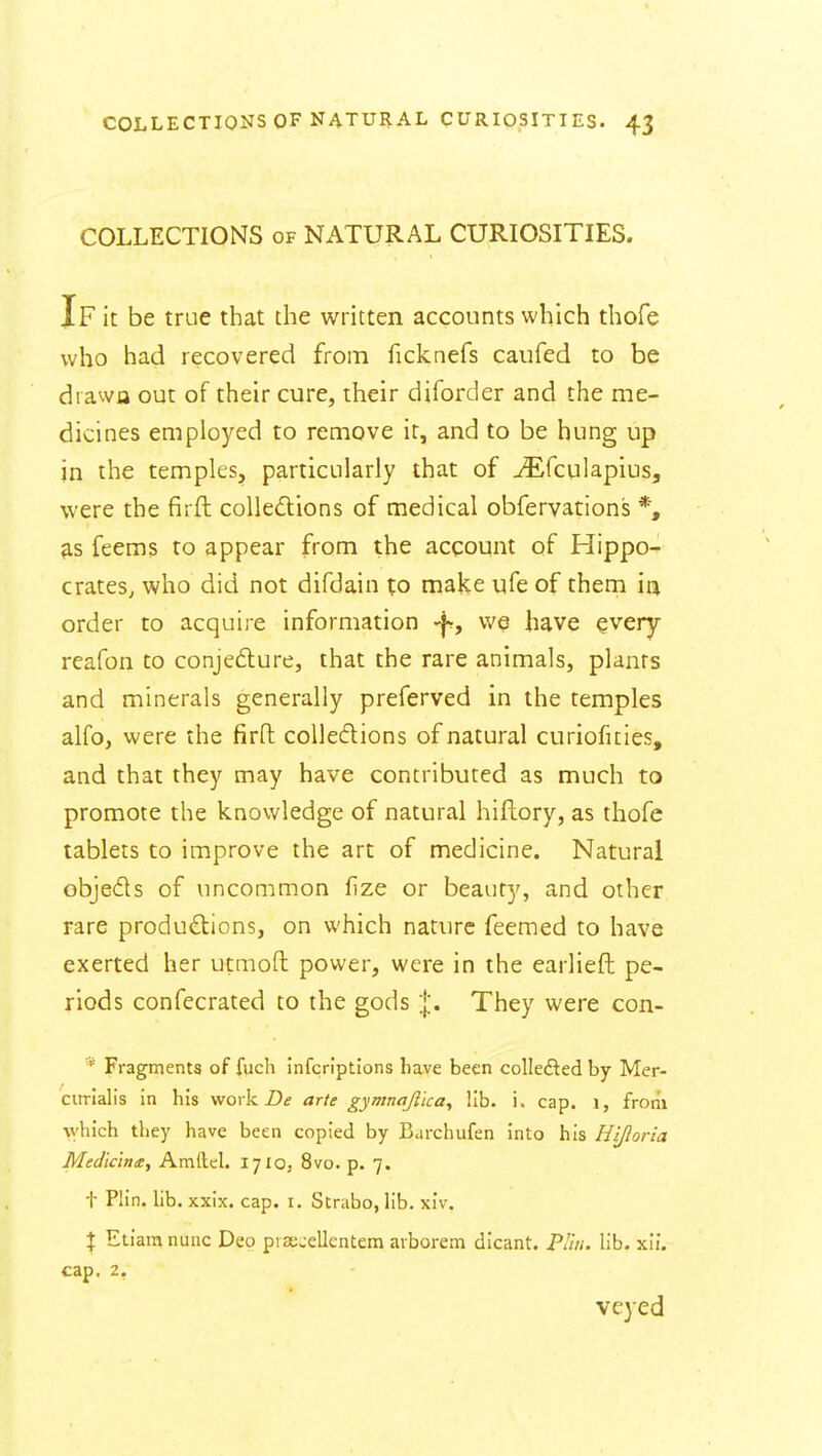 COLLECTIONS of NATURAL CURIOSITIES. If it be true that the written accounts which thofe who had recovered from ficknefs caufed to be drawa out of their cure, their diforder and the me- dicines employed to remove it, and to be hung up in the temples, particularly that of ^fculapius, were the firft colledlions of medical obferyations *, ^s feems to appear from the account of Hippo- crates, who did not difdain to make ufe of them in order to acquire information -f, we have every rcafon to conje6lure, that the rare animals, plants and minerals generally preferved in the temples alfo, were the firft coUedions of natural curiofities, and that they may have contributed as much to promote the knowledge of natural hiftory, as thofe tablets to improve the art of medicine. Natural objeds of uncommon (ize or beauty, and other rare produ£lions, on which nature Teemed to have exerted her utmoft power, were in the earlieft pe- riods confecrated to the gods |. They were con- Fragments of fuch infcrlptions have been colledled by Mer- ciirialis in his work £)<? arie gymnajiicay lib. i. cap. i, from which they have been copied by Barchufen into his Hifloria Medic'ina:, Amftcl. 1710, 8vo. p. 7. t Plin. hb. xxix. cap. i. Strabo, hb, xlv. X Etiara nunc Deo pist-ellentem avborem dicant. PUti. lib. xii. cap. 2. veyed