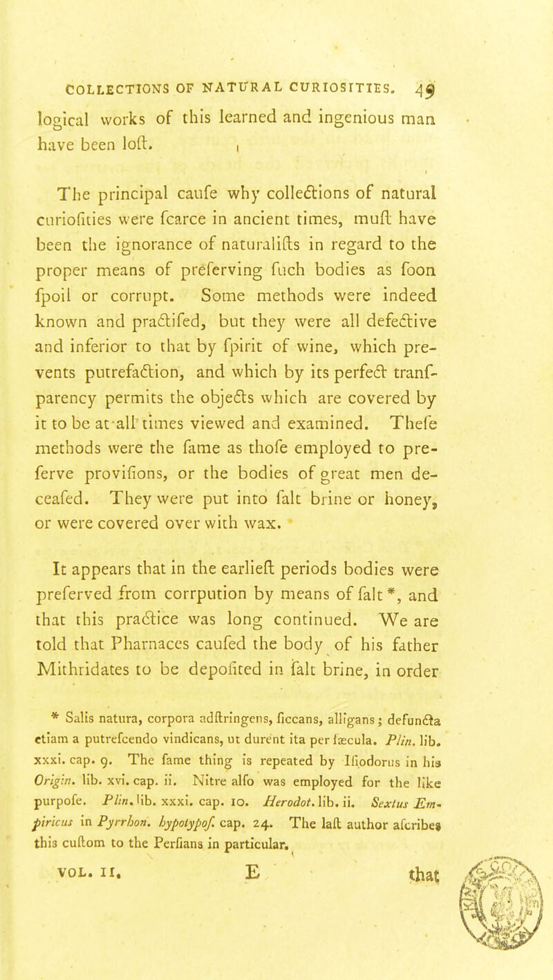 logical works of this learned and ingenious man have been loft. i The principal caufe why colledlions of natural curiofities were fcarce in ancient times, mufl; have been the ignorance of naturalifls in regard to the proper means of preferving fuch bodies as foon fpoil or corrupt. Some methods were indeed known and pradifedj but they were all defedlive and inferior to that by fpirit of wine, which pre- vents putrefadlion, and which by its perfe6V tranf- parency permits the objeds which are covered by it to be afall' times viewed and examined. Thefe methods were the fame as thofe employed to pre- ferve provifions, or the bodies of great men de- ceafed. They were put into fait brine or honey, or were covered over with wax. It appears that in the earliefl periods bodies were preferved from corrpution by means of fait*, and that this pra6lice was long continued. We are told that Pharnaces caufed the body of his father Mithridates to be depolited in fait brine, in order * Salis natura, corpora adftringciis, ficcans, allfgans; defunfta etiatn a putrefcendo vindicans, ut durent ita perlsecula. Plin. lib. xxxi. cap. 9. The fame thing is repeated by Ifiodorus in his Origin, lib. xvi. cap. ii. Nitre alfo was employed for the like purpofe, P//n. lib. xxxi. cap. 10. Herodot.Wh.n. Sextus Em' pirtcus in Pyrrhon. hypoiypof, cap. 24. The laft; author afcribe* this cuftom to the Perfiana in particular, VOL. II, E that