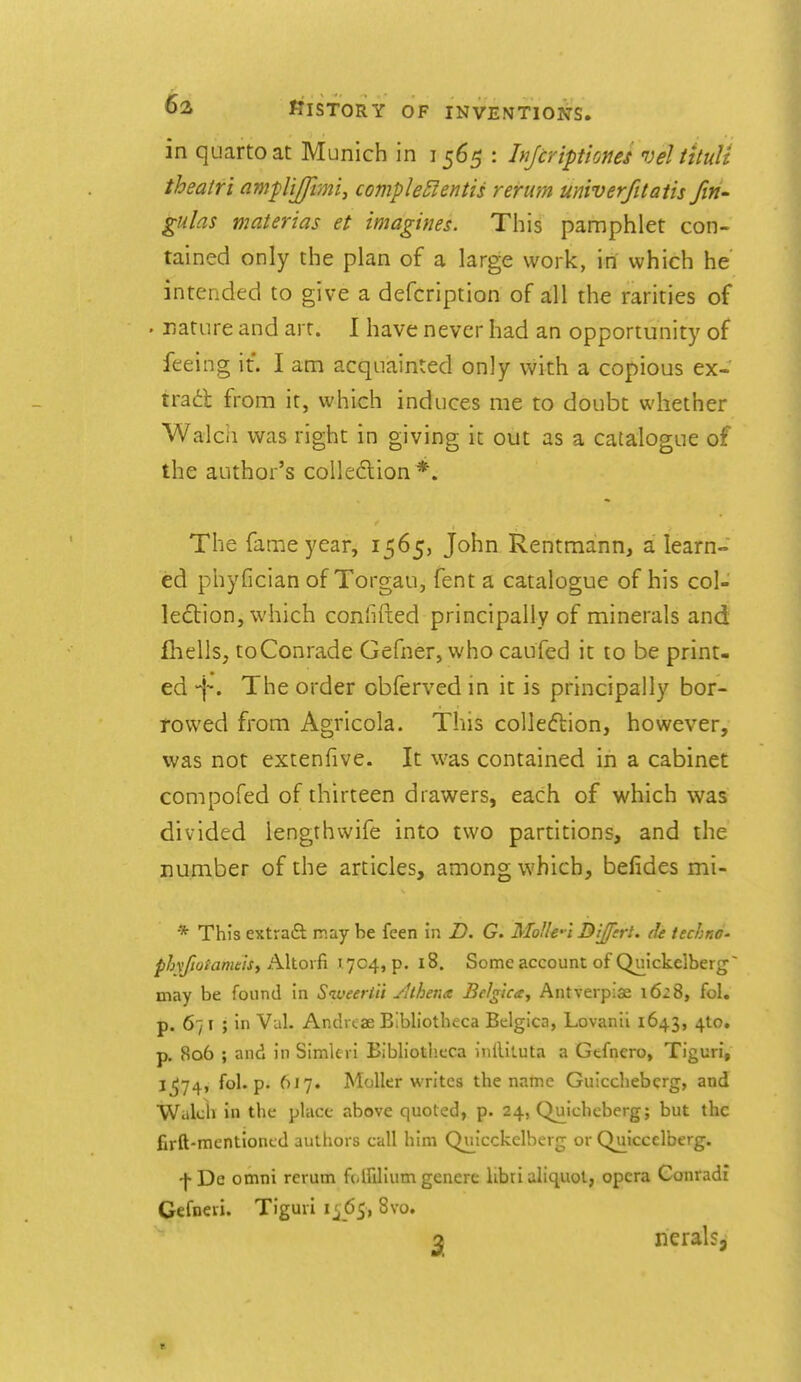 in quarto at Munich in 1565 : Injcriptiones veltttuU theatri ampliffimi^ comple£fentis rerwm univerfttaiis fin- gulas materias et imagines. This pamphlet con- tained only the plan of a large work, in which he intended to give a defcription of all the rarities of . nature and art. I have never had an opportunity of feeing it. I am acquainted only with a copious ex- trad from it, which induces me to doubt whether Walcii was right in giving it out as a catalogue of the author's colledlion *. The fame year, 1565, John Rentmann, a learn- ed phyfician of Torgau, fent a catalogue of his col- leflion, which confifted principally of minerals and fhells, toConrade Gefner, who caufed it to be print- ed -j-. The order obferved in it is principally bor- rowed from Agricola. This coUeftion, however, was not extenfive. It was contained in a cabinet compofed of thirteen drawers, each of which was divided iengthwife into two partitions, and the number of the articles, among which, befides mi- * This extraft may be feen in D. G. Mofle-'i Dljferl. de techno- phxfiotamthi Altoi fi 1704, p. 18. Some account of Qnickelberg may be found In Siveertii yUhena Belgica, Antverpiae 162S, fol. p. 671 ; in Val. Andrtae Bibliotheca Belgicn, Lovanii 1643, 4to. p. 806 ; and in Simlci i Bibliothcca inlUtuta a Gtfnero, Tiguri, l^74» fo^'P* ^^'7* Molkr writes the name Guicchebcrg, and Walch in the place above quoted, p. 24, Quicheberg; but the firft-mentiontd authors call him Quicckelherg or Quiccelberg. -f-De omni rerum ff-lfilium generc libri aliquot, opera Gonradi Gefneri. Tiguri 1^65, 8vo. a neralsj
