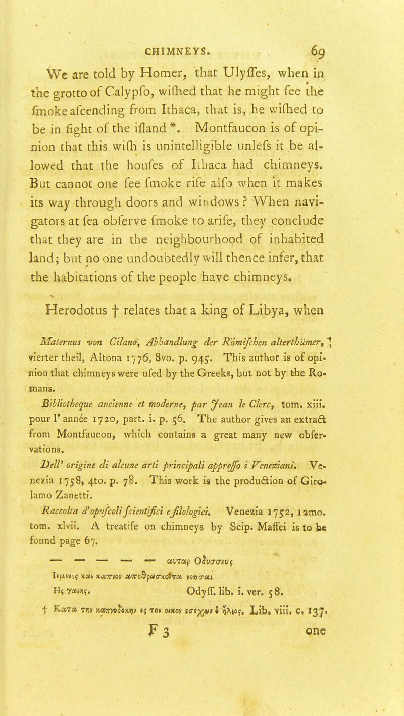 We are told by Homer, that Ulyfles, when in the grotto of Calypfo, wiQied that he might fee the fmokeafcending from Ithaca, that is, he wi(hed to be in fight of the ifland *. Montfaucon is of opi- nion that this wifli is unintelligible unlefs it be al- lowed that the houfes of Ithaca had chimneys. But cannot one fee fmoke rife alfo when it makes its way through doors and windows ? When navi- gators at fea obferve fmoke to arife, they conclude that they are in the neighbourhood of inhabited land; but no one undoubtedly will thence infer, that the habitations of the people have chimneys. Herodotus f relates that a king of Libya, when Maiernvs von Ciland, Abhandlung der Romlfchen alterthumery vierter theil, Altona 1776, 8vo. p. 945. This author is of opi- nion that chimneys were ufed by the Greeks, but not by the Ro- mans. Bihl'totheque atic'ienne ct modernti par yean h ClerCy torn. xiii. pour r annee 1720, part. i. p. 56. The author gives an extraft from Montfaucon, which contains a great many new obfer- Tations. DeW origine di alcune art't princ'ipalt apprejfo i Veneziani, Vc- jiezia 1758, 4to. p. 78. This work is the produdion of Giro* lamo Zanetti, Raccolta d'opufcolifcientifici ejilologici. Venezia 1752, lamo. torn, xlvii. A treatife on chimneys by Scip. MafFei is to be found page 67, — —— — UVTXf Q^V<T(TlVi If/xEV',j )ton xiXTrvov a7ro9p«<rKotT« wrier H{ y«w?. Odyff. lib. i. ver. 5 8. t K«T« Tiiv KOiimhm'i f« Toy o<xoy tatp^^y 5 ?Ajoj, Lib. vill, C. I37. F 3 one