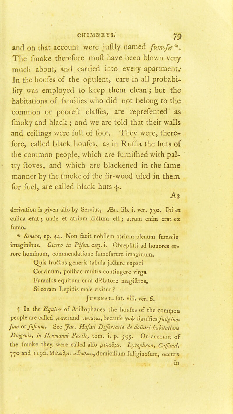 and on that account were jufhly named fumof^e'^. The fmoke therefore mufl have been blown very much about, and carried into every aparlment.' In the houfes of the opulent, care in all probabi- lity was employed to keep them clean ; but the habitations of families who did not belong to the common or pooreft clafles, are reprefented as fmoky and black ; and we are told that their walls and ceilings were full of foot. They were, there- fore, called black houfes, as in Ruffia the huts of the common people, which are furnilhed wich pal- try floves, and which are blackened in the fame manner by the fmoke of the fir-wood ufed in them for fuel, are called black huts As derivation is given alfo by Servius, JEn. lib. i. ver. 730. Ibi et cuHna erat; unde et atrium (diftum eft; atrum enim erat cx fumo. * Seneca, ep. 44. Non facit nobilem atrium plenum fumolig imaginibus, Cicero in Pi/on. cap. i. Obrepfifti ad honores er- rore hominum, commendatione fumofarum imaginura. Quis fruftus generis tabula jadare capaci Corvinum, pofthac multis contingere virga Furaofos equitum cum di<5tatore magiftros. Si coram Lepldis male vivitur ? Juvenal, fat. viii. ver. 6. t In the Equites of Ariftophanes the houfes of the common people are called yt^s-atand yvTrapa, becaufe yv-^ ^igm^ns ful'igina- fum 01 fufcum. See Jac, Hafai Dijferiatio cle doliari habltulione Diogenh, in Heumanni Facile, torn. i. p. 595. On account of the fmoke they were called alfo /y-sXaSpa. Lycophron, Cnjfand. 770 and I igo. Ms>k«Sji9v «i9»?.oev, domicilium fuliginofum, occurs in