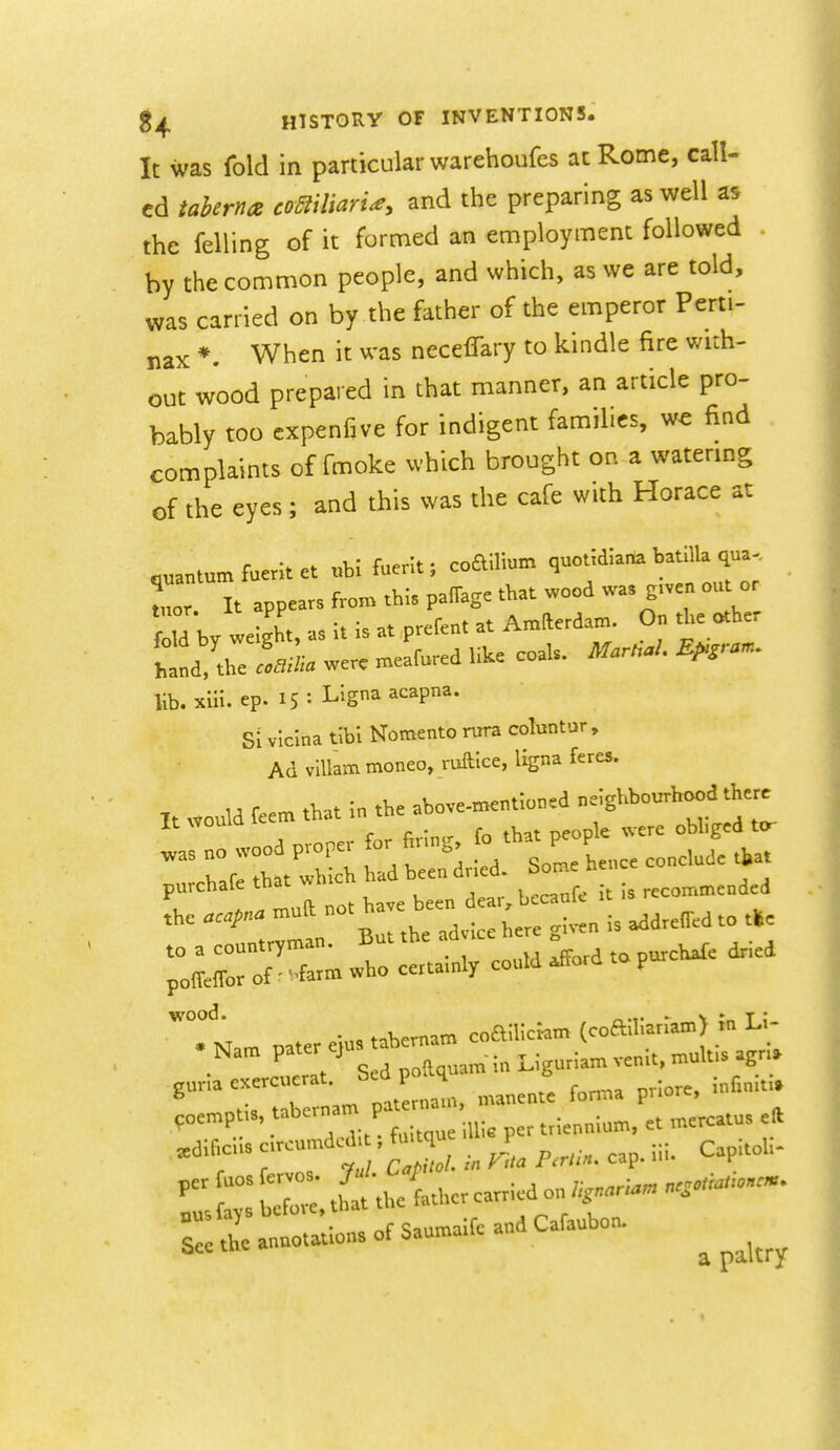 It was fold in particular warehoufes at Rome, call- ed iaherna comiiarU, and the preparing as well as the felling of it formed an employment followed . by the common people, and which, as we are told, was carried on by the father of the emperor Perti- nax *. When it was necelTary to kindle fire with- out wood prepared in that manner, an article pro- bably too cxpenfive for indigent families, we find complaints of fmoke which brought on a watering of the eyes; and this was the cafe with Horace at .uantum fuerit et ubi fuerit; coaiUum quoudlana batllla qua. Zr, It appears parage that wood was .^^^^^^^^^^^ fold by weight, as It is at prefent at Amfterdam. On the other W''he laina we. meafured like coal. Mar.aL R^ra^ lib. xiii. ep. 15: Llgna acapna. Si vlclna tibl Nomento rura coluntur , Ad viUam moneo, ruftice, Ugna feres. It „o.ld feem that in the aWe-m=ntioncd -'g^''^;^ f/'; , for firlnsr fo that people were obliged to- ^as no wood proper for firing lo t P P ^^^^ .^.^fp that which had been dried. J>ome ncin. r » 1II no. have been dcar^bccanf. it is recommended the aaf °°' ° . ,. <,;„„ is addreffed to tlSc to a countryman. But the ad ,ce h e poMor of • farm »ho certamly could rford p wood. ... . V :„ T ; . M ™fer eiu., tabernam coailiciam (cofehanam) m 1..- . Nam P««^ ;„ Ligurlam venit. mulfs agr,. gunacxercuerat Sed p q ^^^^ .^j^,^. ,„empt,., P^;™;;,,,;, p„ trienniom, et mercatu. e» Sel the annotation, of Saumaife and Cafaubon.