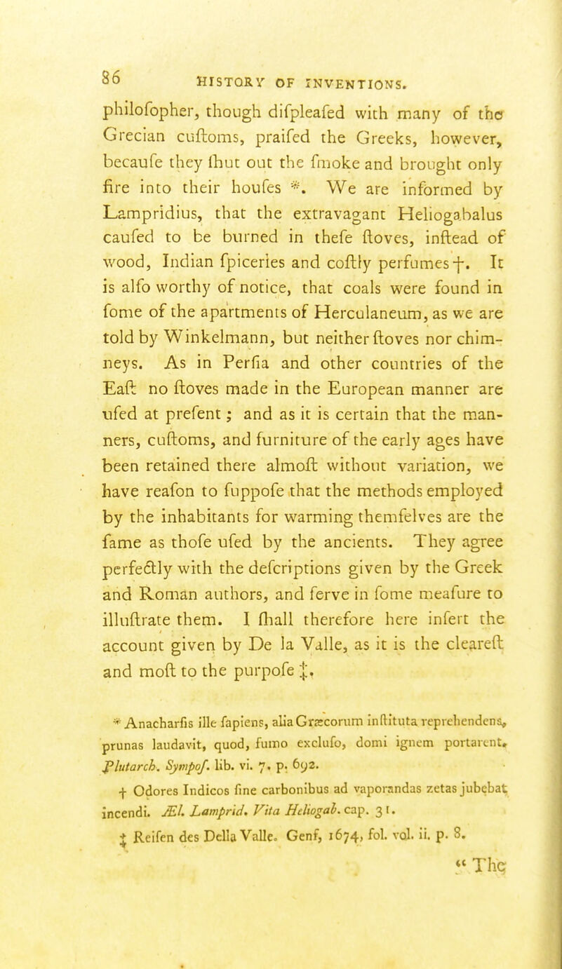 philofopher, though difpleafed with many of tho Grecian cuftoms, praifed the Greeks, however, becaufe they Ihut out the fmoke and brought only fire into their houfes *. We are informed by Lampridius, that the extravagant Hehogabalus caufed to be burned in thefe ftoves, inftead of wood, Indian fpiceries and coflly perfumes-f. It is alfo worthy of notice, that coals were found in fome of the apartments of Herculaneum, as we are told by Winkelmann, but neither ftoves nor chim- neys. As in Perfia and other countries of the Eaft no ftoves made in the European manner are iifed at prefent; and as it is certain that the m.an- ners, cuftoms, and furniture of the early ages have been retained there almoft without variation, we have reafon to fuppofe that the methods employed by the inhabitants for warming themfelves are the fame as thofe ufed by the ancients. They agree perfectly with the defcriptions given by the Greek and Roman authors, and ferve in fome meafure to illuftrate them. I fliall therefore here infert the account giver> by De la Valle, as it is the cleareft and moft to the purpofe |, * Anacharfis ille faplens, allaGrscorum inftituta veprehendcns, prunas laudavit, quod, fumo exclufo, domi igncm portaicnt, jPlutarch. Synipof. lib. vi. 7. p. 692. f Odores Indices fine carbonibus ad vaporandas zetas jubebat incendi. Mi Lamprid. Vita Heliogah. cap. 3 i. * Reifen des Delia Vallco Genf, 1674, fol. vcJ. ii. p. 8.  Thq