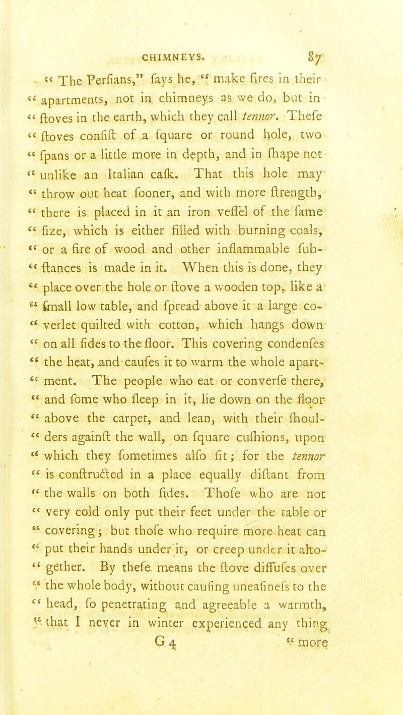  The Perfians, fays he, make fires in their apartmencs, not in chimneys as we do, but in <' ftoves in the earth, which they call termor, Thefe  ftoves confift of .a fquare or round l:|ole, two  fpans or a little more in depth, and in fhape not  unlike an Italian calk. That this hole may *' throw out heat fooner, and with more ftrength, *' there is placed in it an iron veffel of the fame fize, which is either filled with burning coals, or a fire of wood and other inflammable fub-  ftances is made in it. When this is done, they place over the hole or ftove a wooden top, like a  imall low table, and fpread above it a large co- verlet quilted with cotton, which hangs down  on all fides to the floor. This covering condenfes  the heat, and caufes it to warm the whole apart-  ment. The people who eat or converfe there, ** and fome who fleep in it, he down on the floor '* above the carpet, and lean, with their ihoul- ders againft the wall, on fquare cufhions, upon which they foraetimes alfo fit; for the termor is conftrufted in a place equally diftant from the walls on both fides. Thofe who are not very cold only put their feet under the table or  covering; but thofe who require more.heat can put their hands under it, or creep under it alto-  gether. By thefe. means the ftove difTufes over the whole body, without caufing uneafinefs to the  head, fo penetrating and agreeable a warmth, that I never in winter experienced any thing G 4. more