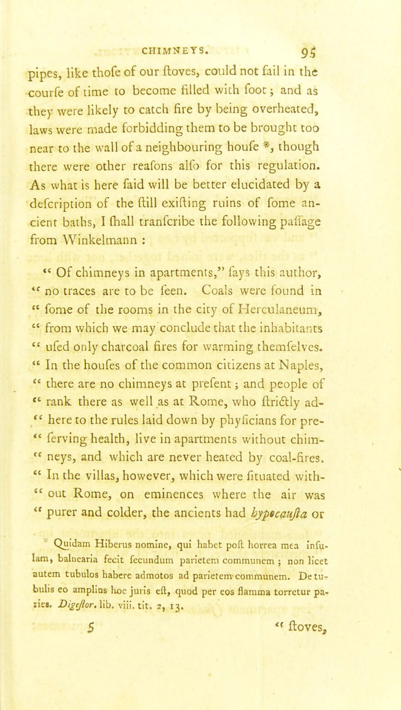 pipes, like thofe of our ftoves, could not fail in the courfe of time to become filled with foot; and as they were likely to catch fire by being overheated, laws were made forbidding them to be brought too near to the wall of a neighbouring houfe though there were other reafons alfo for this regulation. As what is here faid will be better elucidated by a defcription of the ftill exifting ruins of fome an- cient baths, I (hall tranfcribe the following paffage from Winkelmann : Of chimneys in apartments/' fays this author, no traces are to be feen. Coals were found in  fome of the rooms in the city of Flerculanetim,  from which we may conclude that the inhabitants  ufed only charcoal fires for warming themfelves.  In the houfes of the common citizens at Naples, '* there are no chimneys at prefent; and people of rank there as well as at Rome, who flriftly ad- here to the rules laid down by phyficians for pre-  ferving health, live in apartments without chim- neys, and which are never heated by coal-fires.  In the villas, however, which were fituated with-  out Rome, on eminences where the air was  purer and colder, the ancients had hypicaujia or Quldam Hiberus nomine, qui habet poll horrea mea Infu- lam, balnearia fecit fecundum parietem communem ; non licet autem tubulos habere admotos ad parietem'communem. Detu- bulis eo amplins laoc juris eft, quod per eos flamma torretur pa^ ries. DigeJlorAih. viii. tit. 2, 13. ■ 5 ftoves.