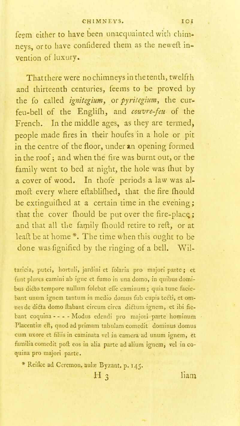 feem either to have been unacquainted with chim- neys, or to have confidered them as the nevveft in- vention of luxury.. Thatthere were nochimneys inthetentli, twelfth and thirteenth centuries, feems to be proved by the fo called ignitegium, ov pyritegiiim, the cur- feu-bell of the Englifli, and couvre-feu of the French. In the middle ages, as they are termed, people made fires in their houfes in a hole or pit in the centre of the floor, under ain opening formed in the roof; and when the fire was burnt out, or the family went to bed at night, the hole was Ihut by a cover of wood. In thofe periods a law was al- moft every where eflabliflied, that the fire fhould be extinguiflied at a certain time in the evening; that the cover fliould be put over the fire-placq; and that all the family fliould retire to reft, or at lead be at home *. The time when this ought to be done was fignified by the ringing of a bell. Wil- taricia, putei, hortuli, jardlni et folan'a pro majori parte; et funt pliires camini ab igne et fumo in una domo, In quibiis domi- hus dlAo tempore nullum folebat efle caminum ; quia tunc facie- bant unum ignem tantum in medio domus fub cupis tefti, et om- nesde difta domo ftabant circum circa diftura ignem, et ibi fie- bant coqulna Modus edendi pro majori parte hominum Placentia; ett, quod ad primam tabulam comedit dominus domus cum uxore et filiis in caminata vel in camera ad unum ignem, ct familia comedit poft eos in alia parte ad alium ignem, vel in co- quina pro majori parte. * Reiflve ad Coremon. aulas Byzant, p. 14,5. H 3 Ham