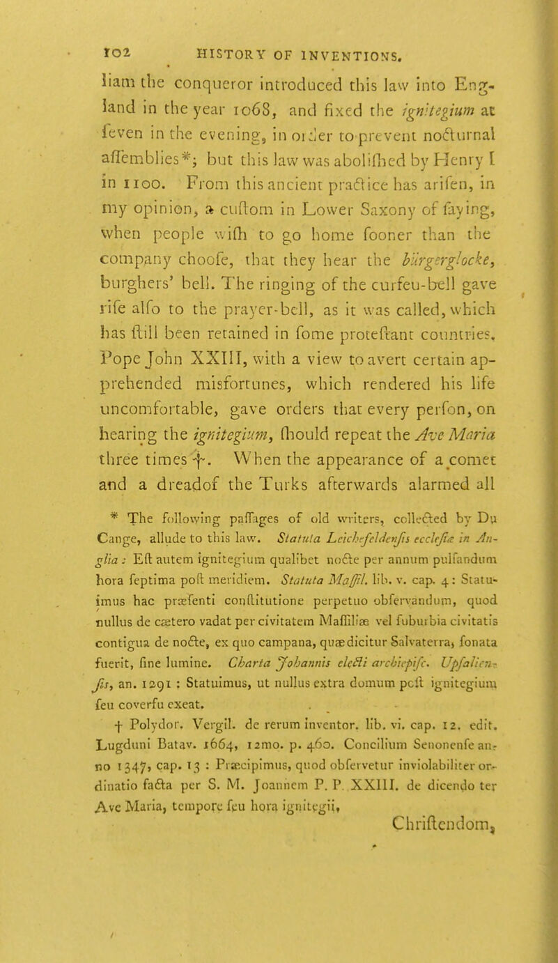 liam tlie conqueror introduced this law into Eng- land in the year 1068, and fixed the ignUegium at leven in the evening, in ouier to prevent nodurnal afTemblies*; but this law was aboliflied by Henry [ in iioo. From this ancient praflice has arifen, in my opinion, a cudom in Lower Saxony of faying, when people v.ifl-i to g,o home fooner than the company choofe, that they hear the blirgerglocke^ burghers' beli. The ringing of the curfeu-bell gave rife alfo to the prayer-bcll, as it was called, which has ftill been retained in fome proteftant countries. Pope John XXIII, with a view to avert certain ap- prehended misfortunes, which rendered his life uncomfortable, gave orders that every perfon, on hearing the igf^itegium, fliould repeat the Ave Mnria three times -f-. When the appearance of a comet and a dreadof the Turks afterwards alarmed all * The following paflages of old writers, collefted by Du Cange, allude to this law. Statula Le'ichefeldenfis ecclrjia In An- glia: Eft autem Ignitegium qualibet node per annum piiluindiini bora feptima poft meridiem. Statula Ma/Jtl. lib. v. cap. 4: Siatu- imus hac prasfenti conftitutione perpetuo obfervandum, quod nullus de CEetero vadat per ci'vitatem Ma^^di3e vel fubuibia civitatis contigua de nofte, ex quo campana, quaedicitur Salvaterra> fonata fuerit, fine lumine. Charta yohann'is eU£li aycbicpifc. Upfalicn- fis, an. 1291 : Statulmus, ut nullus extra domum pell ignitegium feu coverfu exeat. •f- Polydor. Vergil, de rerum inventor, lib. vi, cap. 12. edit. Lugduni Batav. 1664, lamo. p. 460. Concilium Senonenfe an? no I347j cap. 13 : Prsecipimus, quod obfcrvetur inviolabiliter or- dinatio fafta per S. M. Joannem P. P. XXIII. de dicendo ter Ave Maria, tempore fpu hoia ignitpgi;, Chriflendom,