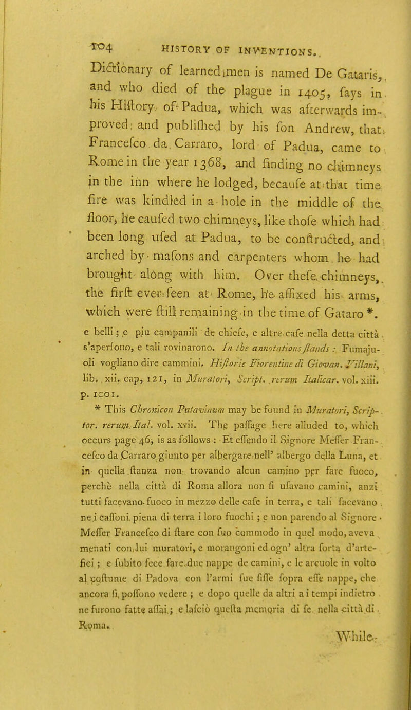 Dictionary of learned imen is named De Gataris,, and who died of the plague in 1405, fays in. his Hiftory,. of- Padua, which was afterwards im- proved: a,nd publiHied by his fon Andrew, that: Francefco da.Carraro, lord of Padua, came to Rome in the year 1368, and finding no cluimneys in the inn where he lodged, becaufe atrthat time fire was kindled in a hole in the middle of the. floor^ he caufed two chimneys, like ihofe which had been long ufed at Padua, to be conftraded, and arched by - mafons and carpenters whom he had brought along with him. Over thefe, chimneys,, the firfl: ever^feen at' Rome, he-affixed his arms, which were ftill reniaining in the time of Gataro*. e belli; e piu campanili de chiefe, e altre cafe nella detta citta s'apeifono, e tali rovinarono. In the annotations /lands : Fumaju- oli voglianodire cammini, Hi/Iorie Fiorent'utedi Giovan. Jlllani, lib. . xiij. cap, 121, in Muralori^ Script, j irum liaUcar. vol. jciii. p. ICO I. * This Chron'icon Pa/ai'inum may be found in Murator't, Scrip-. tor. rerum.Ita]. vol. xvii. Tlip paffage here alluded to, which occurs page 46^ is as follows : Et effendo il Signore MefTer Fran- cefco da Carraro gi unto per albergane nell' albergo dt^lla Luna, et in quella .ftanza non trovando alcun camino ppr fare fuoco, percht nella citta di Roma allora non fi ufavano camini, anzi tutti faccvano-fuoco in mezzo delle cafe in terra, e tali facevano . ne.i caflbnL piena di terra i loro fuochi; e non parendo al Signore • Meffer Francefco di Hare con fuo comniodo in quel modo, aveva mcnati con^lui muratori, e morangoni ed ogn' altra fortq d'arte- lici ; e fubito fece.fare-due nappe de camini, e Ic arcuole in volto al coftume di Padova con I'armi fue fiffe fopra effc nappe, che ancora fi, polfono vcdere ; e dopo quelle da altri a i tempi indietro nefurono faUtjaflai,; e lafcio queila jnemqria di fc nella citt;i di Roma. While.: