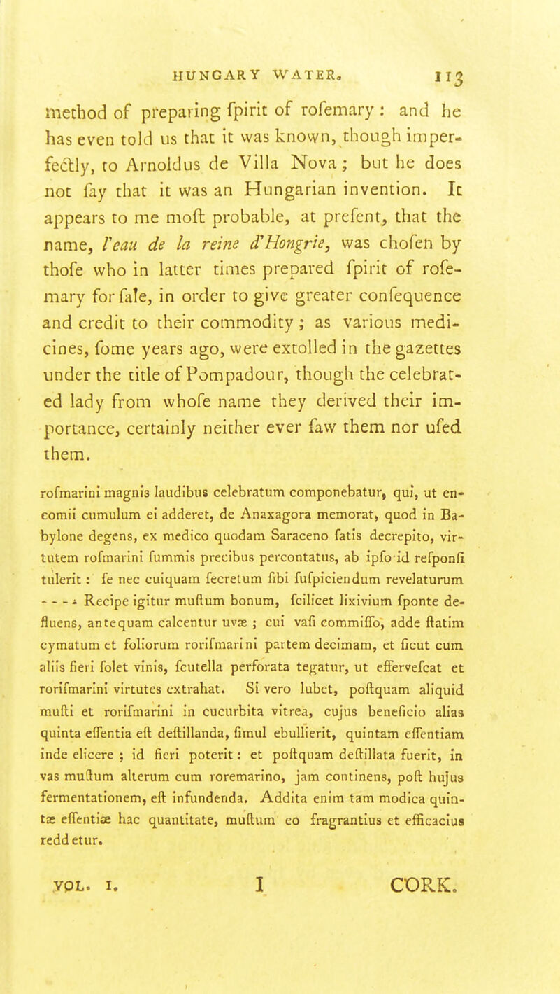 method of preparing fpirit of rofemary : and he has even told us that It was known, though imper- feclly, to Arnoldus de Villa Nova; but he does not fay that it was an Hungarian invention. It appears to me moft probable, at prefcnt, that the name, Veaii de la reine d'Hongrie, was chofen by thofe who in latter times prepared fpirit of rofe- mary forfale, in order to give greater confequence and credit to their commodity ; as various medi- cines, fome years ago, were extolled in the gazettes under the title of Pompadour, though the celebrat- ed lady from whofe name they derived their im- portance, certainly neither ever faw them nor ufed them. rofmarini magnis laudibus celebratum componebatur, qui, ut en- comii cumulum ei adderet, de Anaxagora memorat, quod in Ba- bylone degens, ex medico quodam Saraceno fatis decrepito, vir- tutem rofmarini fummis precibus percontatus, ab ipfo id refponft tiilerit: fe nec cuiquam fecretum fibi fufpiciendum revelatuinim - - - i Recipe igitur muftum bonum, fcilicet lixivium fponte de- fluens, antequam calcentur uvas ; cut vafi commifib, adde ftatim cymatum et foliorum rorifmarini partem decimam, et ficut cum aliis fieri folet vinis, fcutella perforata tegatur, ut efFervefcat et rorifmarini virtutes extrahat. Si vero lubet, poftquam aliquid mufti et rorifmarini in cuciirbita vitrea, cujus bcneficio alias quinta effentia eft deftillanda, fimul ebuUierit, quintam eflentiam inde elicere ; id fieri poterit: et poftquam deftillata fuerit, in vas muftum alterum cum roremarino, jam continens, poft hujus fermentationem, eft infundenda. Addita enim tam modica quin- tas effentiae hac quantitate, muftum eo fragrantius et efEcacius reddetur. ypL. I. I CORK.