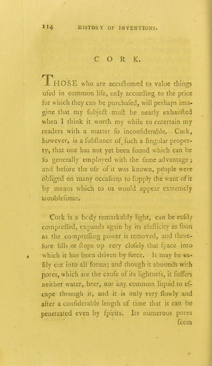 CORK. Those who are accuftomed to value things tifed in common life, only according to the price for which they can be purchafed, will perhaps ima- gine that my fubjeft muft be nearly exbaLifted when I think it worth my while to entertain my readers with a matter fo inconfiderable. Cork, however, is a fubftance of fuch a fingular proper- ty, that one has not yet been found which can be lo generally employed with the faine advantage; and before the ufe of it was known, people were obliged on many occafions to fnpph)'^ the want of it by means which to us would appear extremely uoublefome. Cork is a bcdy remarkably light, can be eafil/ compreiled, expands again by its elafticity as foon as the comprefling power is removed, and there- fore fills or flops up very clofely that fpace into which it has been driven by force. It may be ea- fily cut into all forms; and though it abounds with p.ores, which are the caufe of its lightnefs, it fuffers neither water, beer, nor any. common liquid to ef- cape through it, and it is only very flowly and after a conhderable length of time that it can be penetrated even by fpirits. Its numerous pores fecm