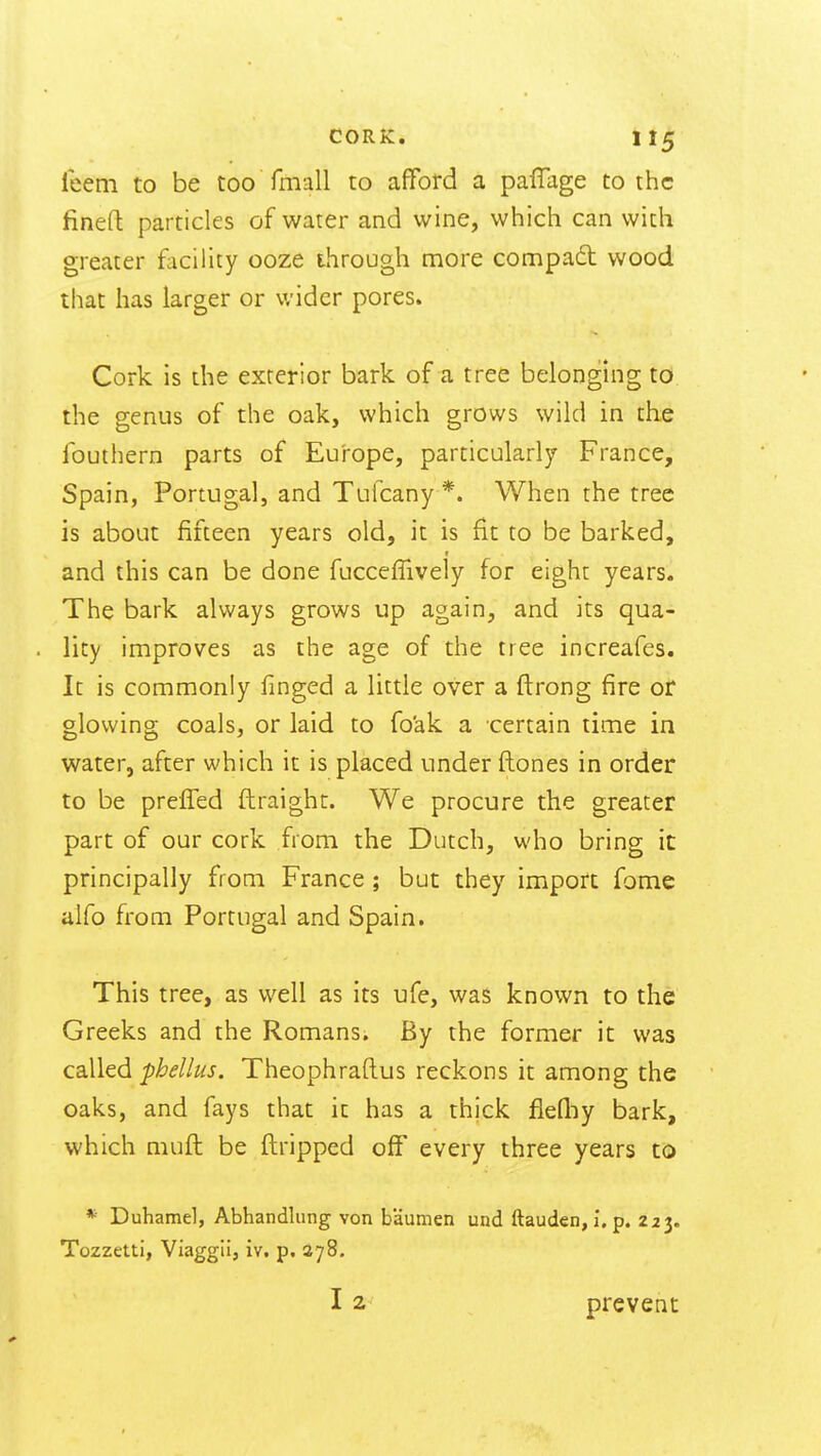 leeni to be too fmall to afford a paffage to the finefl particles of water and wine, which can with greater facility ooze through more compad wood that has larger or wider pores. Cork is the exterior bark of a tree belonghig to the genus of the oak, which grows wild in the fouthern parts of Europe, particularly France, Spain, Portugal, and Tufcany*. When the tree is about fifteen years old, it is fit to be barked, f and this can be done fuccefTively for eight years. The bark always grows up again, and its qua- lity improves as the age of the tree increafes. It is commonly finged a little over a ftrong fire or glowing coals, or laid to fo'ak a certain time in water, after which it is placed under ftones in order to be preffed ftraight. We procure the greater part of our cork from the Dutch, who bring it principally from France ; but they import Tome alfo from Portugal and Spain. This tree, as well as its ufe, was known to the Greeks and the Romans. By the former it was called phellus. Theophrallus reckons it among the oaks, and fays that it has a thick fiefliy bark, which muft be flripped off every three years to *■ Duhamel, Abhandlung von baumen und ftauden, i. p. 223. Tozzetti, Viaggii, iv. p, 278. 12 prevent