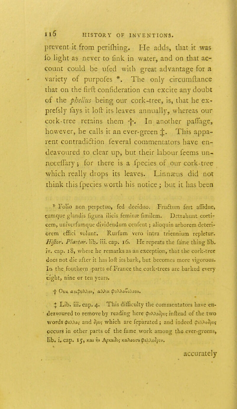 prevent it from perifhing. He adds, that it was lb light as never to fink in water, and on that ac- count could be ufed with great advantage for a variety of purpofes *. The only circumftance that on the firft confideration can excite any doubt of the phellus being our cork-tree, is, that he ex- prefsly fays it loft its leaves annually, vvliereas our cork-tree retains them -f. In another palTage, however, he calls i[ an ever-green j;. This appa- rent contradi6lion feveral commentators have en- deavoured to clear up, but their labour feems un- neceffary; for there is a fpecies of our cork-tree which really drops its leaves. Linnaeus did not think this fpecies worth his notice ; but it has been Folio non perpetuo, fed decidiio. Fruftiim fert affidue, t^umque glandia figura ilicis feminje fimilem. Detrahiint cortl- cem, univerfumque dividendum cenfcnt; alioquin arborem deteri- orem effici volunt. Rurfum vero intra triennium repletur. Hjjior, Plantar, lib. iii. cap. i6. He repeats the fame thing lib. iv. cap. 18, where he remarks as an exception, that the cork-tree does not die after it has loft its bark, but becomes more vigorous, la the fouthern -parts of France the cork-trees are barked every eight, nine or ten years. Lib. iii, cap. 4. This difficulty the commentators have en- deavoured to remove by reading here (pE^XocVjjr? inftead of the two words (pOvXo; and ^py? which are fep'arated ; and indeed ^JtAAoJpv? occurs in other parts of the fame work among the ever-greens, lib. i. cap. 15, r.xi ^» AfKxhi xaXot/s-* ^Ej-Xoopir. accurately